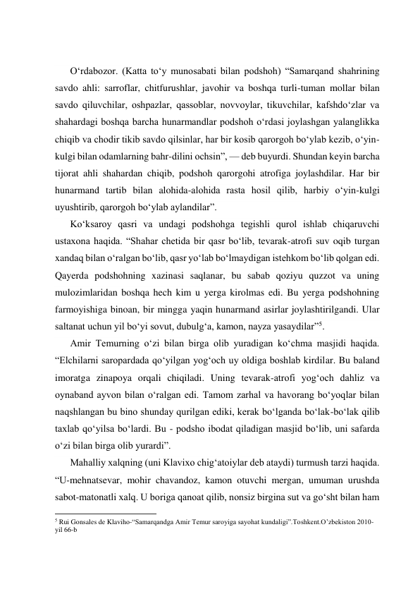  
 
 
 
O‘rdabozor. (Katta to‘y munosabati bilan podshoh) “Samarqand shahrining 
savdo ahli: sarroflar, chitfurushlar, javohir va boshqa turli-tuman mollar bilan 
savdo qiluvchilar, oshpazlar, qassoblar, novvoylar, tikuvchilar, kafshdo‘zlar va 
shahardagi boshqa barcha hunarmandlar podshoh o‘rdasi joylashgan yalanglikka 
chiqib va chodir tikib savdo qilsinlar, har bir kosib qarorgoh bo‘ylab kezib, o‘yin-
kulgi bilan odamlarning bahr-dilini ochsin”, — deb buyurdi. Shundan keyin barcha 
tijorat ahli shahardan chiqib, podshoh qarorgohi atrofiga joylashdilar. Har bir 
hunarmand tartib bilan alohida-alohida rasta hosil qilib, harbiy o‘yin-kulgi 
uyushtirib, qarorgoh bo‘ylab aylandilar”. 
Ko‘ksaroy qasri va undagi podshohga tegishli qurol ishlab chiqaruvchi 
ustaxona haqida. “Shahar chetida bir qasr bo‘lib, tevarak-atrofi suv oqib turgan 
xandaq bilan o‘ralgan bo‘lib, qasr yo‘lab bo‘lmaydigan istehkom bo‘lib qolgan edi. 
Qayerda podshohning xazinasi saqlanar, bu sabab qoziyu quzzot va uning 
mulozimlaridan boshqa hech kim u yerga kirolmas edi. Bu yerga podshohning 
farmoyishiga binoan, bir mingga yaqin hunarmand asirlar joylashtirilgandi. Ular 
saltanat uchun yil bo‘yi sovut, dubulg‘a, kamon, nayza yasaydilar”5. 
Amir Temurning o‘zi bilan birga olib yuradigan ko‘chma masjidi haqida. 
“Elchilarni saropardada qo‘yilgan yog‘och uy oldiga boshlab kirdilar. Bu baland 
imoratga zinapoya orqali chiqiladi. Uning tevarak-atrofi yog‘och dahliz va 
oynaband ayvon bilan o‘ralgan edi. Tamom zarhal va havorang bo‘yoqlar bilan 
naqshlangan bu bino shunday qurilgan ediki, kerak bo‘lganda bo‘lak-bo‘lak qilib 
taxlab qo‘yilsa bo‘lardi. Bu - podsho ibodat qiladigan masjid bo‘lib, uni safarda 
o‘zi bilan birga olib yurardi”. 
Mahalliy xalqning (uni Klavixo chig‘atoiylar deb ataydi) turmush tarzi haqida. 
“U-mehnatsevar, mohir chavandoz, kamon otuvchi mergan, umuman urushda 
sabot-matonatli xalq. U boriga qanoat qilib, nonsiz birgina sut va go‘sht bilan ham 
                                                           
5 Rui Gonsales de Klaviho-“Samarqandga Amir Temur saroyiga sayohat kundaligi”.Toshkent.O’zbekiston 2010-
yil 66-b 
