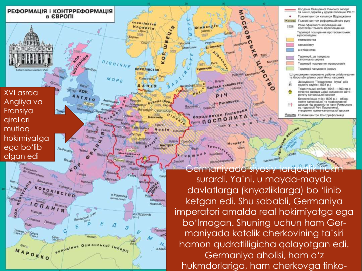 XVI asrda
Angliya va
Fransiya
qirollari
mutlaq
hokimiyatga
ega bo‘lib
olgan edi
Germaniyada siyosiy tarqoqlik hukm
surardi. Ya’ni, u mayda-mayda
davlatlarga (knyazliklarga) bo ‘linib
ketgan edi. Shu sababli, Germaniya
imperatori amalda real hokimiyatga ega
bo‘lmagan. Shuning uchun ham Ger-
maniyada katolik cherkovining ta’siri
hamon qudratliligicha qolayotgan edi. 
Germaniya aholisi, ham o‘z
hukmdorlariga, ham cherkovga tinka-
