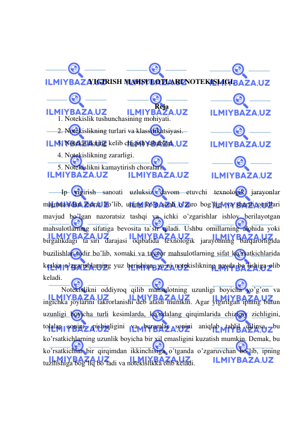  
 
 
 
 
 
YIGIRISH MAHSULOTLARI NOTEKISLIGI.  
 
Reja 
1.  Notekislik tushunchasining mohiyati. 
2.  Notekislikning turlari va klassifikatsiyasi. 
3.  Notekislikning kelib chiqish sabablari. 
4.  Notekislikning zararligi. 
5.  Notekislikni kamaytirish choralari.  
 
Ip yigirish sanoati uzluksiz davom etuvchi texnologik jarayonlar 
majmuasidan iborat bo’lib, uning ko’p sonli o’zaro bog’lig’ va shartli omillari 
mavjud bo’lgan nazoratsiz tashqi va ichki o’zgarishlar ishlov berilayotgan 
mahsulotlarning sifatiga bevosita ta`sir qiladi. Ushbu omillarning alohida yoki 
birgalikdagi ta`siri darajasi oqibatida texnologik jarayonning barqarorligida 
buzilishlar sodir bo’lib, xomaki va tayyor mahsulotlarning sifat ko’rsatkichlarida 
keskin o’zgarishlarning yuz berishiga, ya`ni notekislikning payda bo’lishiga olib 
keladi.  
Notekislikni oddiyroq qilib mahsulotning uzunligi boyicha yo’g’on va 
ingichka joylarini takrorlanishi deb atash mumkin. Agar yigirilgan ipning butun 
uzunligi boyicha turli kesimlarda, ko’ndalang qirqimlarida chiziqiy zichligini, 
tolalar sonini, pishiqligini va buramlar sonini aniqlab tahlil qilinsa, bu 
ko’rsatkichlarning uzunlik boyicha bir xil emasligini kuzatish mumkin. Demak, bu 
ko’rsatkichlar bir qirqimdan ikkinchisiga o’tganda o’zgaruvchan bo’lib, ipning 
tuzilishiga bog’liq bo’ladi va notekislikka olib keladi.  
