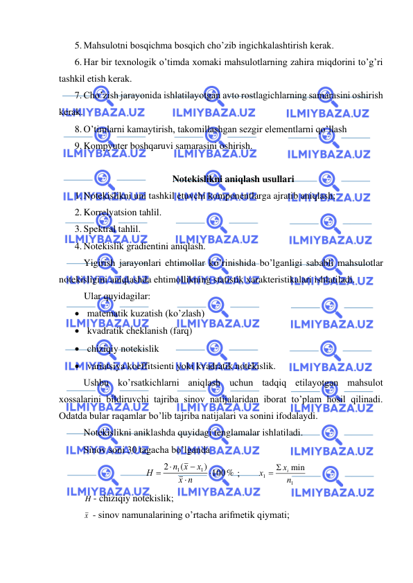  
 
5. Mahsulotni bosqichma bosqich cho’zib ingichkalashtirish kerak. 
6. Har bir texnologik o’timda xomaki mahsulotlarning zahira miqdorini to’g’ri 
tashkil etish kerak.  
7. Cho’zish jarayonida ishlatilayotgan avto rostlagichlarning samarasini oshirish 
kerak. 
8. O’timlarni kamaytirish, takomillashgan sezgir elementlarni qo’llash  
9. Kompyuter boshqaruvi samarasini oshirish. 
 
Notekislikni aniqlash usullari 
1. Notekislikni uni tashkil etuvchi komponentlarga ajratib aniqlash; 
2. Korrelyatsion tahlil. 
3. Spektral tahlil. 
4. Notekislik gradientini aniqlash. 
Yigirish jarayonlari ehtimollar ko’rinishida bo’lganligi sababli mahsulotlar 
notekisligini aniqlashda ehtimollikning statistik xarakteristikalari ishlatiladi. 
Ular quyidagilar: 
• matematik kuzatish (ko’zlash) 
• kvadratik cheklanish (farq) 
• chiziqiy notekislik  
• variatsiya koeffitsienti yoki kvadratik notekislik. 
Ushbu ko’rsatkichlarni aniqlash uchun tadqiq etilayotgan mahsulot 
xossalarini bildiruvchi tajriba sinov natijalaridan iborat to’plam hosil qilinadi. 
Odatda bular raqamlar bo’lib tajriba natijalari va sonini ifodalaydi.  
Notekislikni aniklashda quyidagi tenglamalar ishlatiladi.  
Sinov soni 30 tagacha bo’lganda 
) 100%
(
2
1
1


−

=
n
х
х
n х
Н
 ;  
1
1
min
n
х
х
=  i
 
 
H - chiziqiy notekislik; 
 
х  - sinov namunalarining o’rtacha arifmetik qiymati;  
