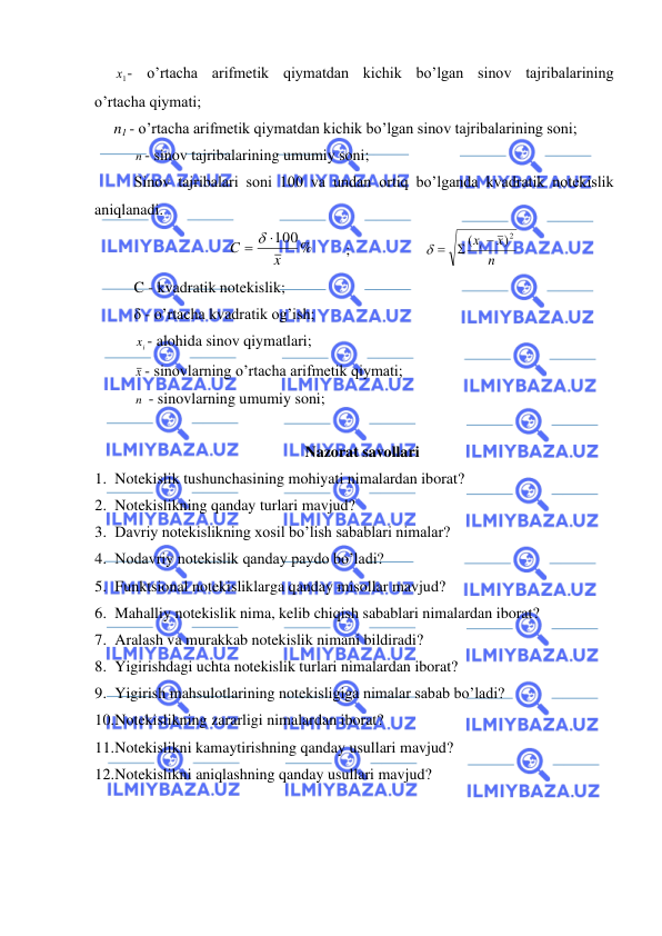  
 
     
1х - o’rtacha arifmetik qiymatdan kichik bo’lgan sinov tajribalarining             
o’rtacha qiymati;  
     n1 - o’rtacha arifmetik qiymatdan kichik bo’lgan sinov tajribalarining soni;  
 
n - sinov tajribalarining umumiy soni;  
Sinov tajribalari soni 100 va undan ortiq bo’lganda kvadratik notekislik 
aniqlanadi.  
100%
x
C
=  
  
; 
 
n
x
хi
2)
(
−

 =
 
 
C - kvadratik notekislik;  
 
δ - o’rtacha kvadratik og’ish;  
 
ix - alohida sinov qiymatlari;  
 
x - sinovlarning o’rtacha arifmetik qiymati;  
 
n  - sinovlarning umumiy soni;  
 
Nazorat savollari 
1. Notekislik tushunchasining mohiyati nimalardan iborat? 
2. Notekislikning qanday turlari mavjud? 
3. Davriy notekislikning xosil bo’lish sabablari nimalar? 
4. Nodavriy notekislik qanday paydo bo’ladi? 
5. Funktsional notekisliklarga qanday misollar mavjud? 
6. Mahalliy notekislik nima, kelib chiqish sabablari nimalardan iborat? 
7. Aralash va murakkab notekislik nimani bildiradi? 
8. Yigirishdagi uchta notekislik turlari nimalardan iborat? 
9. Yigirish mahsulotlarining notekisligiga nimalar sabab bo’ladi? 
10. Notekislikning zararligi nimalardan iborat? 
11. Notekislikni kamaytirishning qanday usullari mavjud? 
12. Notekislikni aniqlashning qanday usullari mavjud?  
 
