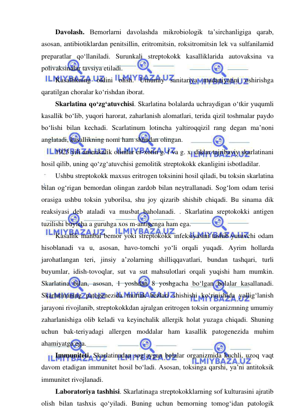  
 
Davolash. Bemorlarni davolashda mikrobiologik ta’sirchanligiga qarab, 
asosan, antibiotiklardan penitsillin, eritromitsin, roksitromitsin lek va sulfanilamid 
preparatlar qo‘llaniladi. Surunkali streptokokk kasalliklarida autovaksina va 
polivaksinalar tavsiya etiladi.  
Kasallikning oldini olish. Umumiy sanitariya madaniyatini oshirishga 
qaratilgan choralar ko‘rishdan iborat.  
Skarlatina qo‘zg‘atuvchisi. Skarlatina bolalarda uchraydigan o‘tkir yuqumli 
kasallik bo‘lib, yuqori harorat, zaharlanish alomatlari, terida qizil toshmalar paydo 
bo‘lishi bilan kechadi. Scarlatinum lotincha yaltiroqqizil rang degan ma’noni 
anglatadi, kasallikning nomi ham shundan olingan.  
1923 yili amerikalik olimlar er-xotin g. f va g. x. diklar tajribaviy skarlatinani 
hosil qilib, uning qo‘zg‘atuvchisi gemolitik streptokokk ekanligini isbotladilar.  
Ushbu streptokokk maxsus eritrogen toksinini hosil qiladi, bu toksin skarlatina 
bilan og‘rigan bemordan olingan zardob bilan neytrallanadi. Sog‘lom odam terisi 
orasiga ushbu toksin yuborilsa, shu joy qizarib shishib chiqadi. Bu sinama dik 
reaksiyasi deb ataladi va musbat baholanadi. . Skarlatina sreptokokki antigen 
tuzilishi buyicha a guruhga xos m-antigenga ham ega.  
Kasallik manbai bemor yoki streptokokk infeksiyasini tashib yuruvchi odam 
hisoblanadi va u, asosan, havo-tomchi yo‘li orqali yuqadi. Ayrim hollarda 
jarohatlangan teri, jinsiy a’zolarning shilliqqavatlari, bundan tashqari, turli 
buyumlar, idish-tovoqlar, sut va sut mahsulotlari orqali yuqishi ham mumkin. 
Skarlatina bilan, asosan, 1 yoshdan 8 yoshgacha bo‘lgan bolalar kasallanadi. 
Skarlatinaning patogenezida murtak bezlari shishishi ko‘rinishida yallig‘lanish 
jarayoni rivojlanib, streptokokkdan ajralgan eritrogen toksin organizmning umumiy 
zaharlanishiga olib keladi va keyinchalik allergik holat yuzaga chiqadi. Shuning 
uchun bak-teriyadagi allergen moddalar ham kasallik patogenezida muhim 
ahamiyatga ega.  
Immuniteti. Skarlatinadan sog‘aygan bolalar organizmida kuchli, uzoq vaqt 
davom etadigan immunitet hosil bo‘ladi. Asosan, toksinga qarshi, ya’ni antitoksik 
immunitet rivojlanadi.  
Laboratoriya tashhisi. Skarlatinaga streptokokklarning sof kulturasini ajratib 
olish bilan tashxis qo‘yiladi. Buning uchun bemorning tomog‘idan patologik 
