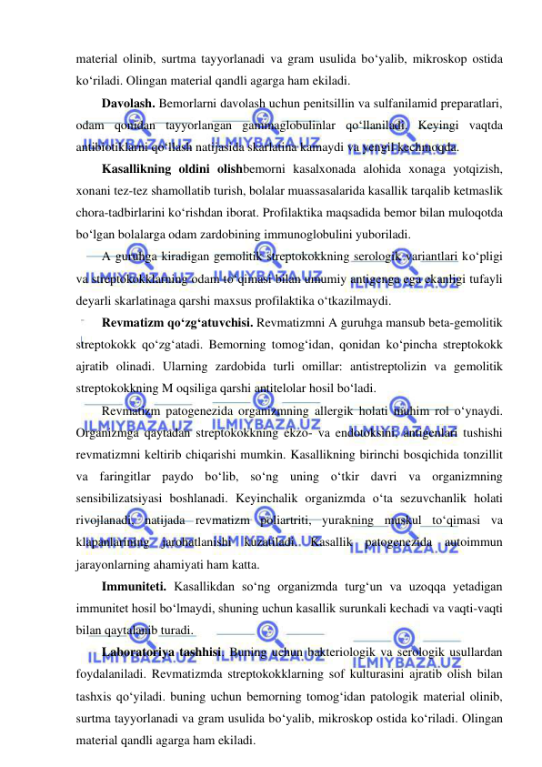  
 
material olinib, surtma tayyorlanadi va gram usulida bo‘yalib, mikroskop ostida 
ko‘riladi. Olingan material qandli agarga ham ekiladi.  
Davolash. Bemorlarni davolash uchun penitsillin va sulfanilamid preparatlari, 
odam qonidan tayyorlangan gammaglobulinlar qo‘llaniladi. Keyingi vaqtda 
antibiotiklarni qo‘llash natijasida skarlatina kamaydi va yengil kechmoqda.  
Kasallikning oldini olishbemorni kasalxonada alohida xonaga yotqizish, 
xonani tez-tez shamollatib turish, bolalar muassasalarida kasallik tarqalib ketmaslik 
chora-tadbirlarini ko‘rishdan iborat. Profilaktika maqsadida bemor bilan muloqotda 
bo‘lgan bolalarga odam zardobining immunoglobulini yuboriladi.  
A guruhga kiradigan gemolitik streptokokkning serologik variantlari ko‘pligi 
va streptokokklarning odam to‘qimasi bilan umumiy antigenga ega ekanligi tufayli 
deyarli skarlatinaga qarshi maxsus profilaktika o‘tkazilmaydi.  
Revmatizm qo‘zg‘atuvchisi. Revmatizmni A guruhga mansub beta-gemolitik 
streptokokk qo‘zg‘atadi. Bemorning tomog‘idan, qonidan ko‘pincha streptokokk 
ajratib olinadi. Ularning zardobida turli omillar: antistreptolizin va gemolitik 
streptokokkning M oqsiliga qarshi antitelolar hosil bo‘ladi.  
Revmatizm patogenezida organizmning allergik holati muhim rol o‘ynaydi. 
Organizmga qaytadan streptokokkning ekzo- va endotoksini, antigenlari tushishi 
revmatizmni keltirib chiqarishi mumkin. Kasallikning birinchi bosqichida tonzillit 
va faringitlar paydo bo‘lib, so‘ng uning o‘tkir davri va organizmning 
sensibilizatsiyasi boshlanadi. Keyinchalik organizmda o‘ta sezuvchanlik holati 
rivojlanadi, natijada revmatizm poliartriti, yurakning muskul to‘qimasi va 
klapanlarining jarohatlanishi kuzatiladi. Kasallik patogenezida autoimmun 
jarayonlarning ahamiyati ham katta.  
Immuniteti. Kasallikdan so‘ng organizmda turg‘un va uzoqqa yetadigan 
immunitet hosil bo‘lmaydi, shuning uchun kasallik surunkali kechadi va vaqti-vaqti 
bilan qaytalanib turadi.  
Laboratoriya tashhisi. Buning uchun bakteriologik va serologik usullardan 
foydalaniladi. Revmatizmda streptokokklarning sof kulturasini ajratib olish bilan 
tashxis qo‘yiladi. buning uchun bemorning tomog‘idan patologik material olinib, 
surtma tayyorlanadi va gram usulida bo‘yalib, mikroskop ostida ko‘riladi. Olingan 
material qandli agarga ham ekiladi.  
