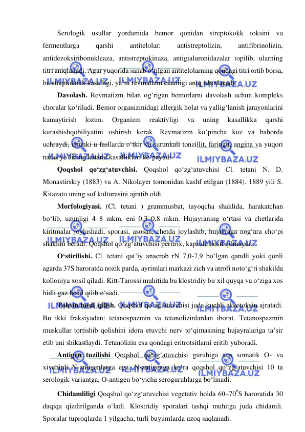  
 
Serologik usullar yordamida bemor qonidan streptokokk toksini va 
fermentlarga 
qarshi 
antitelolar: 
antistreptolizin, 
antifibrinolizin, 
antidezoksiribonukleaza, antistreptokinaza, antigialuronidazalar topilib, ularning 
titri aniqlanadi. Agar yuqorida sanab o‘tilgan antitelolarning qondagi titri ortib borsa, 
bu streptokokk kasalligi, ya’ni revmatizm ekanligi aniq isbotlanadi.  
Davolash. Revmatizm bilan og‘rigan bemorlarni davolash uchun kompleks 
choralar ko‘riladi. Bemor organizmidagi allergik holat va yallig‘lanish jarayonlarini 
kamaytirish 
lozim. 
Organizm 
reaktivligi 
va 
uning 
kasallikka 
qarshi 
kurashishqobiliyatini oshirish kerak. Revmatizm ko‘pincha kuz va bahorda 
uchraydi, chunki u fasllarda o‘tkir va surunkali tonzillit, faringit, angina va yuqori 
nafas yo‘lining kataral kasalliklari ko‘payadi 
Qoqshol qo‘zg‘atuvchisi. Qoqshol qo‘zg‘atuvchisi Cl. tetani N. D. 
Monastirskiy (1883) va A. Nikolayer tomonidan kashf etilgan (1884). 1889 yili S. 
Kitazato uning sof kulturasini ajratib oldi.  
Morfologiyasi. (Cl. tetani ) grammusbat, tayoqcha shaklida, harakatchan 
bo‘lib, uzunligi 4–8 mkm, eni 0,3–0,8 mkm. Hujayraning o‘rtasi va chetlarida 
kiritmalar joylashadi, sporasi, asosan, chetda joylashib, hujayraga nog‘ara cho‘pi 
shaklini beradi. Qoqshol qo‘zg‘atuvchisi peritrix, kapsula hosil qilmaydi.  
O‘stirilishi. Cl. tetani qat’iy anaerob rN 7,0-7,9 bo‘lgan qandli yoki qonli 
agarda 37S haroratda nozik parda, ayrimlari markazi zich va atrofi noto‘g‘ri shakilda 
kolloniya xosil qiladi. Kitt-Tarossi muhitida bu klostridiy bir xil quyqa va o‘ziga xos 
hidli gaz hosil qilib o‘sadi.  
Toksin hosil qilish. Qoqshol qo‘zg‘atuvchisi juda kuchli ekzotoksin ajratadi. 
Bu ikki fraksiyadan: tetanospazmin va tetanolizinlardan iborat. Tetanospazmin 
muskullar tortishib qolishini idora etuvchi nerv to‘qimasining hujayralariga ta’sir 
etib uni shikastlaydi. Tetanolizin esa qondagi eritrotsitlarni eritib yuboradi.  
Antigen tuzilishi Qoqshol qo‘zg‘atuvchisi guruhiga xos somatik O- va 
xivchinli N-antigenlarga ega. N-antigenga ko‘ra qoqshol qo‘zg‘atuvchisi 10 ta 
serologik variantga, O-antigen bo‘yicha seroguruhlarga bo‘linadi.  
Chidamliligi Qoqshol qo‘zg‘atuvchisi vegetativ holda 60–70ºS haroratida 30 
daqiqa qizdirilganda o‘ladi. Klostridiy sporalari tashqi muhitga juda chidamli. 
Sporalar tuproqlarda 1 yilgacha, turli buyumlarda uzoq saqlanadi.  
