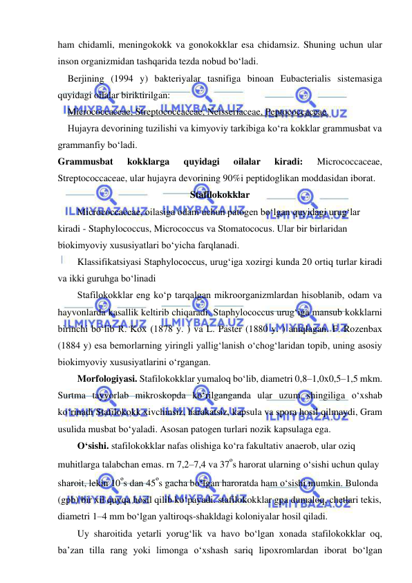  
 
ham chidamli, meningokokk va gonokokklar esa chidamsiz. Shuning uchun ular 
inson organizmidan tashqarida tezda nobud bo‘ladi.  
Berjining (1994 y) bakteriyalar tasnifiga binoan Eubacterialis sistemasiga 
quyidagi oilalar biriktirilgan: 
Micrococcaceae, Streptococcaceae, Neisseriaceae, Peptococcaceae.  
Hujayra devorining tuzilishi va kimyoviy tarkibiga ko‘ra kokklar grammusbat va 
grammanfiy bo‘ladi.  
Grammusbat 
kokklarga 
quyidagi 
oilalar 
kiradi: 
Micrococcaceae, 
Streptococcaceae, ular hujayra devorining 90%i peptidoglikan moddasidan iborat.  
Stafilokokklar 
Micrococcaceae, oilasiga odam uchun patogen bo‘lgan quyidagi urug‘lar 
kiradi - Staphylococcus, Micrococcus va Stomatococus. Ular bir birlaridan 
biokimyoviy xususiyatlari bo‘yicha farqlanadi.  
Klassifikatsiyasi Staphylococcus, urug‘iga xozirgi kunda 20 ortiq turlar kiradi 
va ikki guruhga bo‘linadi 
Stafilokokklar eng ko‘p tarqalgan mikroorganizmlardan hisoblanib, odam va 
hayvonlarda kasallik keltirib chiqaradi. Staphylococcus urug‘iga mansub kokklarni 
birinchi bo‘lib R. Kox (1878 y. ) va L. Paster (1880 y. ) aniqlagan. F. Rozenbax 
(1884 y) esa bemorlarning yiringli yallig‘lanish o‘chog‘laridan topib, uning asosiy 
biokimyoviy xususiyatlarini o‘rgangan.  
Morfologiyasi. Stafilokokklar yumaloq bo‘lib, diametri 0,8–1,0x0,5–1,5 mkm. 
Surtma tayyorlab mikroskopda ko‘rilganganda ular uzum shingiliga o‘xshab 
ko‘rinadi Stafilokokk xivchinsiz, harakatsiz, kapsula va spora hosil qilmaydi, Gram 
usulida musbat bo‘yaladi. Asosan patogen turlari nozik kapsulaga ega.  
O‘sishi. stafilokokklar nafas olishiga ko‘ra fakultativ anaerob, ular oziq 
muhitlarga talabchan emas. rn 7,2–7,4 va 37ºs harorat ularning o‘sishi uchun qulay 
sharoit, lekin 10ºs dan 45ºs gacha bo‘lgan haroratda ham o‘sishi mumkin. Bulonda 
(gpb) bir xil quyqa hosil qilib ko‘payadi. stafilokokklar gpa dumaloq, chetlari tekis, 
diametri 1–4 mm bo‘lgan yaltiroqs-shakldagi koloniyalar hosil qiladi.  
Uy sharoitida yetarli yorug‘lik va havo bo‘lgan xonada stafilokokklar oq, 
ba’zan tilla rang yoki limonga o‘xshash sariq lipoxromlardan iborat bo‘lgan 
