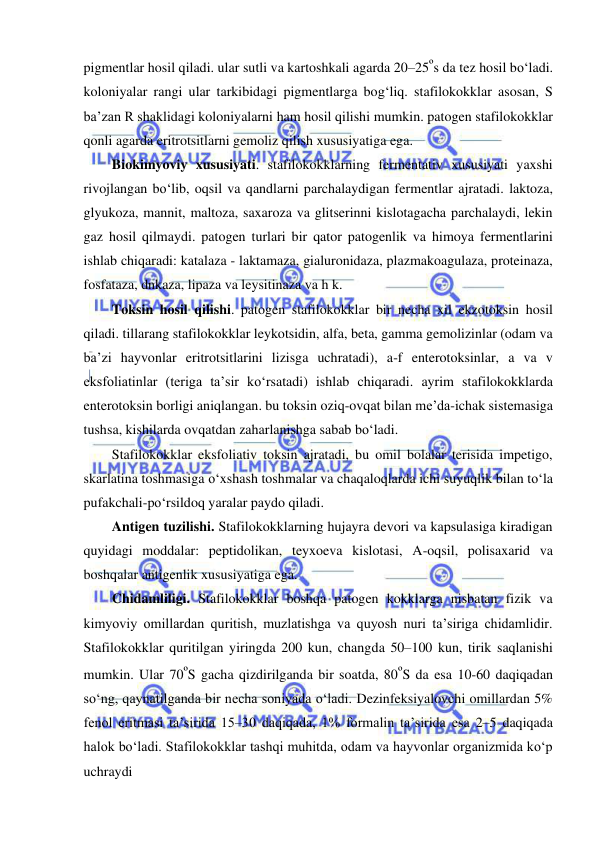  
 
pigmentlar hosil qiladi. ular sutli va kartoshkali agarda 20–25ºs da tez hosil bo‘ladi. 
koloniyalar rangi ular tarkibidagi pigmentlarga bog‘liq. stafilokokklar asosan, S 
ba’zan R shaklidagi koloniyalarni ham hosil qilishi mumkin. patogen stafilokokklar 
qonli agarda eritrotsitlarni gemoliz qilish xususiyatiga ega.  
Biokimyoviy xususiyati. stafilokokklarning fermentativ xususiyati yaxshi 
rivojlangan bo‘lib, oqsil va qandlarni parchalaydigan fermentlar ajratadi. laktoza, 
glyukoza, mannit, maltoza, saxaroza va glitserinni kislotagacha parchalaydi, lekin 
gaz hosil qilmaydi. patogen turlari bir qator patogenlik va himoya fermentlarini 
ishlab chiqaradi: katalaza - laktamaza, gialuronidaza, plazmakoagulaza, proteinaza, 
fosfataza, dnkaza, lipaza va leysitinaza va h k.  
Toksin hosil qilishi. patogen stafilokokklar bir necha xil ekzotoksin hosil 
qiladi. tillarang stafilokokklar leykotsidin, alfa, beta, gamma gemolizinlar (odam va 
ba’zi hayvonlar eritrotsitlarini lizisga uchratadi), a-f enterotoksinlar, a va v 
eksfoliatinlar (teriga ta’sir ko‘rsatadi) ishlab chiqaradi. ayrim stafilokokklarda 
enterotoksin borligi aniqlangan. bu toksin oziq-ovqat bilan me’da-ichak sistemasiga 
tushsa, kishilarda ovqatdan zaharlanishga sabab bo‘ladi.  
Stafilokokklar eksfoliativ toksin ajratadi, bu omil bolalar terisida impetigo, 
skarlatina toshmasiga o‘xshash toshmalar va chaqaloqlarda ichi suyuqlik bilan to‘la 
pufakchali-po‘rsildoq yaralar paydo qiladi.  
Antigen tuzilishi. Stafilokokklarning hujayra devori va kapsulasiga kiradigan 
quyidagi moddalar: peptidolikan, teyxoeva kislotasi, A-oqsil, polisaxarid va 
boshqalar antigenlik xususiyatiga ega.  
Chidamliligi. Stafilokokklar boshqa patogen kokklarga nisbatan fizik va 
kimyoviy omillardan quritish, muzlatishga va quyosh nuri ta’siriga chidamlidir. 
Stafilokokklar quritilgan yiringda 200 kun, changda 50–100 kun, tirik saqlanishi 
mumkin. Ular 70ºS gacha qizdirilganda bir soatda, 80ºS da esa 10-60 daqiqadan 
so‘ng, qaynatilganda bir necha soniyada o‘ladi. Dezinfeksiyalovchi omillardan 5% 
fenol eritmasi ta’sirida 15–30 daqiqada, 1% formalin ta’sirida esa 2–5 daqiqada 
halok bo‘ladi. Stafilokokklar tashqi muhitda, odam va hayvonlar organizmida ko‘p 
uchraydi 
