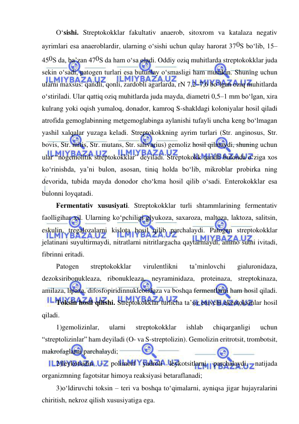  
 
O‘sishi. Streptokokklar fakultativ anaerob, sitoxrom va katalaza negativ 
ayrimlari esa anaeroblardir, ularning o‘sishi uchun qulay harorat 370S bo‘lib, 15–
450S da, ba’zan 470S da ham o‘sa oladi. Oddiy oziq muhitlarda streptokokklar juda 
sekin o‘sadi, patogen turlari esa butunlay o‘smasligi ham mumkin. Shuning uchun 
ularni maxsus: qandli, qonli, zardobli agarlarda, rN 7,2–7,6 bo‘lgan oziq muhitlarda 
o‘stiriladi. Ular qattiq oziq muhitlarda juda mayda, diametri 0,5–1 mm bo‘lgan, xira 
kulrang yoki oqish yumaloq, donador, kamroq S-shakldagi koloniyalar hosil qiladi 
atrofida gemoglabinning metgemoglabinga aylanishi tufayli uncha keng bo‘lmagan 
yashil xalqalar yuzaga keladi. Streptokokkning ayrim turlari (Str. anginosus, Str. 
bovis, Str. mitis, Str. mutans, Str. salivarius) gemoliz hosil qilmaydi, shuning uchun 
ular “nogemolitik streptokokklar” deyiladi. Streptokokk qandli bulonda o‘ziga xos 
ko‘rinishda, ya’ni bulon, asosan, tiniq holda bo‘lib, mikroblar probirka ning 
devorida, tubida mayda donodor cho‘kma hosil qilib o‘sadi. Enterokokklar esa 
bulonni loyqatadi.  
Fermentativ xususiyati. Streptokokklar turli shtammlarining fermentativ 
faolligihar xil. Ularning ko‘pchiligi glyukoza, saxaroza, maltoza, laktoza, salitsin, 
eskulin, tregalozalarni kislota hosil qilib parchalaydi. Patogen streptokokklar 
jelatinani suyultirmaydi, nitratlarni nitritlargacha qaytarmaydi, ammo sutni ivitadi, 
fibrinni eritadi.  
Patogen 
streptokokklar 
virulentlikni 
ta’minlovchi 
gialuronidaza, 
dezoksiribonukleaza, ribonukleaza, neyraminidaza, proteinaza, streptokinaza, 
amilaza, lipaza, difosfopiridinnukleotidaza va boshqa fermentlarni ham hosil qiladi.  
Toksin hosil qilishi. Streptokokklar turlicha ta’sir etuvchi ekzotoksinlar hosil 
qiladi.  
1)gemolizinlar, 
ularni 
streptokokklar 
ishlab 
chiqarganligi 
uchun 
“streptolizinlar” ham deyiladi (O- va S-streptolizin). Gemolizin eritrotsit, trombotsit, 
makrofaglarni parchalaydi; 
2)leykotsidin – polimorf yadroli leykotsitlarni parchalaydi, natijada 
organizmning fagotsitar himoya reaksiyasi betaraflanadi; 
3)o‘ldiruvchi toksin – teri va boshqa to‘qimalarni, ayniqsa jigar hujayralarini 
chiritish, nekroz qilish xususiyatiga ega.  
