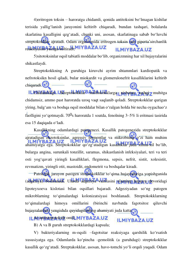  
 
4)eritrogen toksin – haroratga chidamli, qonida antitoksini bo‘lmagan kishilar 
terisida yallig‘lanish jarayonini keltirib chiqaradi, bundan tashqari, bolalarda 
skarlatina kasalligini qzg‘atadi, chunki uni, asosan, skarlatinaga sabab bo‘luvchi 
streptokokklar ajratadi. Odam organizmida eritrogen toksin sust giperta’sirchanlik 
reaksiyasini yuzaga keltiradi; 
5)sitotoksinlar oqsil tabiatli moddalar bo‘lib, organizmning har xil hujayralarini 
shikastlaydi.  
Streptokokkning A guruhiga kiruvchi ayrim shtammlari kardiopatik va 
nefrotoksikn hosil qiladi, bular miokardit va glomerulonefrit kasalliklarini keltirib 
chiqaradi.  
Chidamliligi. Streptokokklar stafilokokklarga nisbatan tashqi muhitga 
chidamsiz, ammo past haroratda uzoq vaqt saqlanib qoladi. Streptokokklar qurigan 
yiring, balg‘am va boshqa oqsil moddalar bilan o‘ralgan holda bir necha oygachao‘z 
faolligini yo‘qotmaydi. 700s haroratda 1 soatda, fenolning 3–5% li eritmasi tasirida 
esa 15 daqiqada o‘ladi.  
Kasallikning odamlardagi patogenezi. Kasallik patogenezida streptokokklar 
ajratadigan ekzotoksinlar, agressiv fermentlar va mikrobning o‘zi ham muhim 
ahamiyatga ega. Streptokokklar qo‘zg‘atadigan kasalliklar juda xilma-xil bo‘lib, 
bularga angina, surunkali tonzillit, saramas, shikastlanish infeksiyalari, teri va teri 
osti yog‘qavati yiringli kasalliklari, flegmona, sepsis, nefrit, sistit, xolesistit, 
revmatizm, yiringli otit, mastoidit, endometrit va boshqalar kiradi.  
Patologik jarayon patogen streptokokklar to‘qima hujayralariga yopishganida 
(adgeziya) boshlanadi. Ularda adgeziya vazifasini ularning hujayra devoridagi 
lipoteyxoeva kislotasi bilan oqsillari bajaradi. Adgeziyadan so‘ng patogen 
mikroblarning to‘qimalardagi kolonizatsiyasi boshlanadi. Streptokokklarning 
to‘qimalardagi 
himoya 
omillarini 
(birinchi 
navbatda 
fagotsitoz 
qiluvchi 
hujayralardan) yengishda quyidagilarning ahamiyati juda katta:  
A) antixemotoksik omil; 
B) A va B guruh streptokokklardagi kapsula; 
V) bakteriyalarning m-oqsili –fagotsitar reaksiyaga qarshilik ko‘rsatish 
xususiyatga ega. Odamlarda ko‘pincha -gemolitik (a guruhdagi) streptokokklar 
kasallik qo‘zg‘atadi. Streptakokklar, asosan, havo-tomchi yo‘li orqali yuqadi. Odam 
