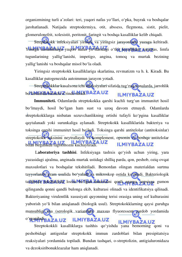  
 
organizmining turli a’zolari: teri, yuqori nafas yo‘llari, o‘pka, buyrak va boshqalar 
jarohatlanadi. Natijada streptodermiya, otit, abssess, flegmona, sistit, pielit, 
glomerulonefrit, xolesistit, peritonit, faringit va boshqa kasalliklar kelib chiqadi.  
Streptokokk infeksiyalari yiringli va yiringsiz jarayonlarni yuzaga keltiradi. 
Yiringli kasalliklarga yuqori nafas yo‘llaridagi o‘tkir kasalliklar, saramas, limfa 
tugunlarining yallig‘lanishi, impetigo, angina, tomoq va murtak bezining 
yallig‘lanishi va boshqalar misol bo‘la oladi.  
Yiringsiz streptokokk kasalliklariga skarlatina, revmatizm va h. k. Kiradi. Bu 
kasalliklar patogenezida autoimmun jarayon yotadi.  
Streptokokklar kasalxona ichi infeksiyalari sifatida tug‘ruq-xonalarda, jarrohlik 
bo‘limlarida birinchi o‘rinda turadi.  
Immuniteti. Odamlarda streptokokka qarshi kuchli turg‘un immunitet hosil 
bo‘lmaydi, hosil bo‘lgan ham sust va uzoq davom etmaydi. Odamlarda 
streptokokklarga nisbatan sezuvchanlikning ortishi tufayli ko‘pgina kasalliklar 
qaytalanadi yoki surunkaliga aylanadi. Streptokokk kasalliklarida bakteriya va 
toksinga qarshi immunitet hosil bo‘ladi. Toksinga qarshi antitelolar (antitoksinlar) 
streptokokk toksinini neytrallaydi va komplement, opsonin va boshqa antitelolar 
bilan birgalikda fagotsitozni kuchaytiradi.  
 Laboratoriya tashhisi. Infeksiyaga tashxis qo‘yish uchun yiring, yara 
yuzasidagi ajralma, anginada murtak ustidagi shilliq parda, qon, peshob, oziq-ovqat 
maxsulotlari va boshqalar tekshiriladi. Bemordan olingan materialdan surtma 
tayyorlanib, gram usulida bo‘yaladi va mikroskop ostida ko‘riladi. Bakteriologik 
tashhisda tekshirilishi lozim bo‘lgan materialni qonli agarga, sepsisga gumon 
qilinganda qonni qandli bulonga ekib, kulturasi olinadi va identifikatsiya qilinadi. 
Bakteriyaning virulentlik xususiyati quyonning terisi orasiga uning sof kulturasini 
yuborish yo‘li bilan aniqlanadi (biologik usul). Streptokokklarning qaysi guruhga 
mansubligi esa (serologik variantlari) maxsus flyuoressent zardob yordamida 
o‘rganiladi.  
Streptokokkli kasalliklarga tashhis qo‘yishda yana bemorning qoni va 
peshobidagi antigenlar streptokokk immun zardoblari bilan presipitatsiya 
reaksiyalari yordamida topiladi. Bundan tashqari, o-streptolizin, antigialuronidaza 
va dezoksiribonukleazalar ham aniqlanadi.  
