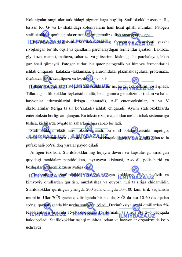  
 
Koloniyalar rangi ular tarkibidagi pigmentlarga bog‘liq. Stafilokokklar asosan, S-, 
ba’zan R-, G- va L- shaklidagi koloniyalarni ham hosil qilishi mumkin. Patogen 
stafilokokklar qonli agarda eritrotsitlarni gemoliz qilish xususiyatiga ega. 
 Biokimyoviy xususiyati. Stafilokokklarning fermentativ xususiyati yaxshi 
rivojlangan bo‘lib, oqsil va qandlarni parchalaydigan fermentlar ajratadi. Laktoza, 
glyukoza, mannit, maltoza, saharoza va glitserinni kislotagacha parchalaydi, lekin 
gaz hosil qilmaydi. Patogen turlari bir qator patogenlik va himoya fermentlarini 
ishlab chiqaradi: katalaza -laktamaza, gialuronidaza, plazmakoagulaza, proteinaza, 
fosfataza, DNKaza, lipaza va leysitinaza va h k. 
Toksin hosil qilishi. Patogen stafilokokklar bir necha xil ekzotoksin hosil qiladi. 
Tillarang stafilokokklar leykotsidin, alfa, beta, gamma gemolizinlar (odam va ba’zi 
hayvonlar eritrotsitlarini lizisga uchratadi), A-F enterotoksinlar, A va V 
eksfoliatinlar (teriga ta’sir ko‘rsatadi) ishlab chiqaradi. Ayrim stafilokokklarda 
enterotoksin borligi aniqlangan. Bu toksin oziq-ovqat bilan me’da-ichak sistemasiga 
tushsa, kishilarda ovqatdan zaharlanishga sabab bo‘ladi. 
Stafilokokklar eksfoliativ toksin ajratadi, bu omil bolalar terisida impetigo, 
skarlatina toshmasiga o‘xshash toshmalar va chaqaloqlarda ichi suyuqlik bilan to‘la 
pufakchali-po‘rsildoq yaralar paydo qiladi.  
Antigen tuzilishi. Stafilokokklarning hujayra devori va kapsulasiga kiradigan 
quyidagi moddalar: peptidolikan, teyxoyeva kislotasi, A-oqsil, polisaharid va 
boshqalar antigenlik xususiyatiga ega. 
 Chidamliligi.  Stafilokokklar boshqa patogen kokklarga nisbatan fizik va 
kimyoviy omillardan quritish, muzlatishga va quyosh nuri ta’siriga chidamlidir. 
Stafilokokklar quritilgan yiringda 200 kun, changda 50–100 kun, tirik saqlanishi 
mumkin. Ular 70ºS gacha qizdirilganda bir soatda, 80ºS da esa 10-60 daqiqadan 
so‘ng, qaynatilganda bir necha soniyada o‘ladi. Dezinfeksiyalovchi omillardan 5% 
fenol eritmasi ta’sirida 15–30 daqiqada, 1% formalin ta’sirida esa 2–5 daqiqada 
haloqbo‘ladi. Stafilokokklar tashqi muhitda, odam va hayvonlar organizmida ko‘p 
uchraydi 
