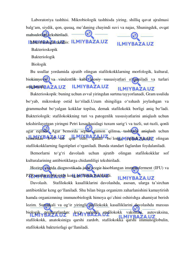  
 
 Laboratoriya tashhisi. Mikrobiologik tashhisda yiring, shilliq qavat ajralmasi 
balg‘am, siydik, qon, qusuq, me’daning chayindi suvi va najas, Shuningdek, ovqat 
mahsulotlari tekshiriladi. 
Mikrobiologik tashhis: 
 Bakterioskopik 
 Bakteriologik 
 Biologik  
Bu usullar yordamida ajratib olingan stafilokokklarning morfologik, kultural, 
biokimyoviy va virulentlik kabi asosiy xususiyatlari o‘rganiladi va turlari 
aniqlanadi. 
Bakterioskopik: buning uchun avval yiringdan surtma tayyorlanadi, Gram usulida 
bo‘yab, mikroskop ostid ko‘riladi.Uzum shingiliga o‘xshash joylashgan va 
grammusbat bo‘yalgan kokklar topilsa, demak stafilokokk borligi aniq bo‘ladi.   
Bakteriologik: stafilokokkning turi va patogenlik xususiyatlarini aniqlash uchun 
tekshirilayotgan yiringni Petri kosachasidagi tuxum sarig‘i va tuzli, sut-tuzli, qonli 
agar eqiladi. Agar bemorda sepsis gumon qilinsa, tashhisni aniqlash uchun 
bemordan 8-10 ml qon olib, qandli bo`longa eqiladi.Ajratib olingan 
stafilokokklarning fagotiplari o‘rganiladi. Bunda standart faglardan foydalaniladi.  
Bemorlarni to‘g‘ri davolash uchun ajratib olingan stafilokokklar sof 
kulturalarining antibiotiklarga chidamliligi tekshiriladi.  
Hozirgi vaqtda diognostikada juda sezgir hisoblangan immunoferment (IFU) va 
PZR usullari tibbiyotda keng qo‘llanila boshlandi. 
Davolash.  Stafilokokk kasalliklarini davolashda, asosan, ularga ta’sirchan 
antibiotiklar keng qo‘llaniladi. Shu bilan birga organizm zaharlanishini kamaytirish 
hamda organizmning immunobiologik himoya qo`chini oshirishga ahamiyat berish 
lozim. Surunkali va og‘ir yiringli stafilokokk kasalliklarini davolashda maxsus 
biologik preparatlardan: ko‘p valentli stafilokokk vaksinasi, autovaksina, 
stafilokokk, anatoksiniga qarshi zardob, stafilokokka qarshi immunoglobulin, 
stafilokokk bakteriofagi qo‘llaniladi.  
