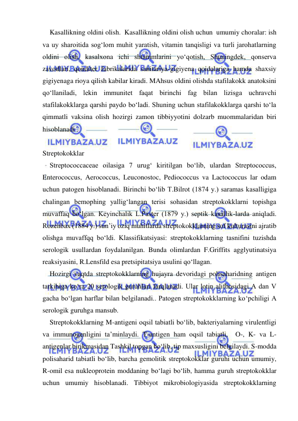  
 
Kasallikning oldini olish.  Kasallikning oldini olish uchun  umumiy choralar: ish 
va uy sharoitida sog‘lom muhit yaratish, vitamin tanqisligi va turli jarohatlarning 
oldini olish, kasalxona ichi shtammlarini yo‘qotish, Shuningdek, qonserva 
zavodlari, qonditer fabrikalarida sanitariya-gigiyena qoidalariga hamda shaxsiy 
gigiyenaga rioya qilish kabilar kiradi. MAhsus oldini olishda stafilakokk anatoksini 
qo‘llaniladi, lekin immunitet faqat birinchi fag bilan lizisga uchravchi 
stafilakokklarga qarshi paydo bo‘ladi. Shuning uchun stafilakokklarga qarshi to‘la 
qimmatli vaksina olish hozirgi zamon tibbiyyotini dolzarb muommalaridan biri 
hisoblanadi . 
 
Streptokokklar 
Streptococcaceae oilasiga 7 urug‘ kiritilgan bo‘lib, ulardan Streptococcus, 
Enterococcus, Aerococcus, Leuconostoc, Pediococcus va Lactococcus lar odam 
uchun patogen hisoblanadi. Birinchi bo‘lib T.Bilrot (1874 y.) saramas kasalligiga 
chalingan bemophing yallig‘langan terisi sohasidan streptokokklarni topishga 
muvaffaq bo‘lgan. Keyinchalik L.Paster (1879 y.) septik kasallik-larda aniqladi. 
Rozenbax (1884 y.) sun’iy oziq muhitlarda streptokokklarning sof kulturasini ajratib 
olishga muvaffqq bo‘ldi. Klassifikatsiyasi: streptokokklarning tasnifini tuzishda 
serologik usullardan foydalanilgan. Bunda olimlardan F.Griffits agglyutinatsiya 
reaksiyasini, R.Lensfild esa pretsipitatsiya usulini qo‘llagan. 
Hozirgi vaqtda streptokokklarning hujayra devoridagi polisaharidning antigen 
tarkibiga ko‘ra 20 serologik guruhlari farqlanadi. Ular lotin alifbosidagi A dan V 
gacha bo‘lgan harflar bilan belgilanadi.. Patogen streptokokklarning ko‘pchiligi A 
serologik guruhga mansub. 
Streptokokklarning M-antigeni oqsil tabiatli bo‘lib, bakteriyalarning virulentligi 
va immunogenligini ta’minlaydi. T-antigen ham oqsil tabiatli,  O-, K- va L-
antigenlar birikmasidan Tashkil topgan bo‘lib, tip maxsusligini belgilaydi. S-modda 
polisaharid tabiatli bo‘lib, barcha gemolitik streptokokklar guruhi uchun umumiy, 
R-omil esa nukleoprotein moddaning bo‘lagi bo‘lib, hamma guruh streptokokklar 
uchun umumiy hisoblanadi. Tibbiyot mikrobiologiyasida streptokokklarning 
