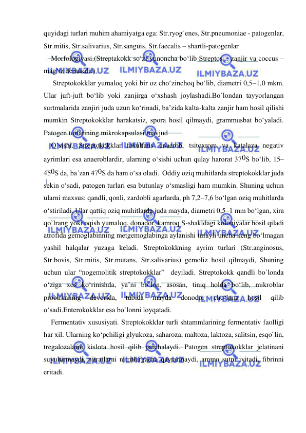  
 
quyidagi turlari muhim ahamiyatga ega: Str.ryog`enes, Str.pneumoniae - patogenlar, 
Str.mitis, Str.salivarius, Str.sanguis, Str.faecalis – shartli-patogenlar 
Morfologiyasi.(Streptakokk so‘zi yunoncha bo‘lib Streptos – zanjir va coccus – 
mag‘iz demakdir)  
 Streptokokklar yumaloq yoki bir oz cho‘zinchoq bo‘lib, diametri 0,5–1,0 mkm. 
Ular juft-juft bo‘lib yoki zanjirga o‘xshash joylashadi.Bo`londan tayyorlangan 
surtmalarida zanjiri juda uzun ko‘rinadi, ba’zida kalta-kalta zanjir ham hosil qilishi 
mumkin Streptokokklar harakatsiz, spora hosil qilmaydi, grammusbat bo‘yaladi. 
Patogen turlarining mikrokapsulasi mavjud  
O’sishi. Streptokokklar fakultativ anaerob, tsitoxrom va katalaza negativ 
ayrimlari esa anaeroblardir, ularning o‘sishi uchun qulay harorat 370S bo‘lib, 15–
450S da, ba’zan 470S da ham o‘sa oladi.  Oddiy oziq muhitlarda streptokokklar juda 
sekin o‘sadi, patogen turlari esa butunlay o‘smasligi ham mumkin. Shuning uchun 
ularni maxsus: qandli, qonli, zardobli agarlarda, ph 7,2–7,6 bo‘lgan oziq muhitlarda 
o‘stiriladi. Ular qattiq oziq muhitlarda juda mayda, diametri 0,5–1 mm bo‘lgan, xira 
qo`lrang yoki oqish yumaloq, donador, kamroq S-shakldagi koloniyalar hosil qiladi 
atrofida gemoglabinning metgemoglabinga aylanishi tufayli uncha keng bo‘lmagan 
yashil halqalar yuzaga keladi. Streptokokkning ayrim turlari (Str.anginosus, 
Str.bovis, Str.mitis, Str.mutans, Str.salivarius) gemoliz hosil qilmaydi, Shuning 
uchun ular “nogemolitik streptokokklar”  deyiladi. Streptokokk qandli bo`londa 
o‘ziga xos ko‘rinishda, ya’ni bo`lon, asosan, tiniq holda bo‘lib, mikroblar 
probirkaning 
devorida, 
tubida 
mayda 
donodor 
cho‘kma 
hosil 
qilib 
o‘sadi.Enterokokklar esa bo`lonni loyqatadi. 
Fermentativ xususiyati. Streptokokklar turli shtammlarining fermentativ faolligi 
har xil. Ularning ko‘pchiligi glyukoza, saharoza, maltoza, laktoza, salitsin, esqo`lin, 
tregalozalarni kislota hosil qilib parchalaydi. Patogen streptokokklar jelatinani 
suyultirmaydi, nitratlarni nitritlargacha qaytarmaydi, ammo sutni ivitadi, fibrinni 
eritadi. 
