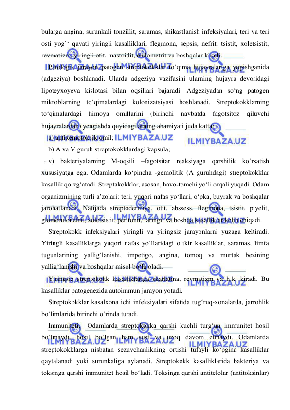  
 
bularga angina, surunkali tonzillit, saramas, shikastlanish infeksiyalari, teri va teri 
osti yog`‘ qavati yiringli kasalliklari, flegmona, sepsis, nefrit, tsistit, xoletsistit, 
revmatizm, yiringli otit, mastoidit, endometrit va boshqalar kiradi. 
Patologik jarayon patogen streptokokklar to‘qima hujayralariga yopishganida 
(adgeziya) boshlanadi. Ularda adgeziya vazifasini ularning hujayra devoridagi 
lipoteyxoyeva kislotasi bilan oqsillari bajaradi. Adgeziyadan so‘ng patogen 
mikroblarning to‘qimalardagi kolonizatsiyasi boshlanadi. Streptokokklarning 
to‘qimalardagi himoya omillarini (birinchi navbatda fagotsitoz 
qiluvchi 
hujayralardan) yengishda quyidagilarning ahamiyati juda katta:  
a) antixemotoksik omil; 
b) A va V guruh streptokokklardagi kapsula; 
v) bakteriyalarning M-oqsili –fagotsitar reaksiyaga qarshilik ko‘rsatish 
xususiyatga ega. Odamlarda ko‘pincha -gemolitik (A guruhdagi) streptokokklar 
kasallik qo‘zg‘atadi. Streptakokklar, asosan, havo-tomchi yo‘li orqali yuqadi. Odam 
organizmining turli a’zolari: teri, yuqori nafas yo‘llari, o‘pka, buyrak va boshqalar 
jarohatlanadi. Natijada streptodermiya, otit, abssess, flegmona, tsistit, piyelit, 
glomerulonefrit, xoletsistit, peritonit, faringit va boshqa kasalliklar kelib chiqadi. 
Streptokokk infeksiyalari yiringli va yiringsiz jarayonlarni yuzaga keltiradi. 
Yiringli kasalliklarga yuqori nafas yo‘llaridagi o‘tkir kasalliklar, saramas, limfa 
tugunlarining yallig‘lanishi, impetigo, angina, tomoq va murtak bezining 
yallig‘lanishi va boshqalar misol bo‘la oladi. 
Yiringsiz streptokokk kasalliklariga skarlatina, revmatizm va h.k. kiradi. Bu 
kasalliklar patogenezida autoimmun jarayon yotadi. 
Streptokokklar kasalxona ichi infeksiyalari sifatida tug‘ruq-xonalarda, jarrohlik 
bo‘limlarida birinchi o‘rinda turadi.  
Immuniteti.  Odamlarda streptokokka qarshi kuchli turg‘un immunitet hosil 
bo‘lmaydi, hosil bo‘lgan ham sust va uzoq davom etmaydi. Odamlarda 
streptokokklarga nisbatan sezuvchanlikning ortishi tufayli ko‘pgina kasalliklar 
qaytalanadi yoki surunkaliga aylanadi. Streptokokk kasalliklarida bakteriya va 
toksinga qarshi immunitet hosil bo‘ladi. Toksinga qarshi antitelolar (antitoksinlar) 
