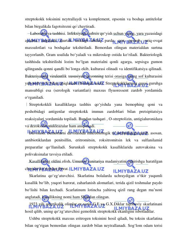  
 
streptokokk toksinini neytrallaydi va komplement, opsonin va boshqa antitelolar 
bilan birgalikda fagotsitozni qo`chaytiradi. 
 Laboratoriya tashhisi. Infeksiyaga tashxis qo‘yish uchun yiring, yara yuzasidagi 
ajralma, anginada murtak ustidagi shilliq parda, qon, peshob, oziq-ovqat 
maxsulotlari va boshqalar tekshiriladi. Bemordan olingan materialdan surtma 
tayyorlanib, Gram usulida bo‘yaladi va mikroskop ostida ko‘riladi. Bakteriologik 
tashhisda tekshirilishi lozim bo‘lgan materialni qonli agarga, sepsisga gumon 
qilinganda qonni qandli bo`longa ekib, kulturasi olinadi va identifikatsiya qilinadi. 
Bakteriyaning virulentlik xususiyati quyonning terisi orasiga uning sof kulturasini 
yuborish yo‘li bilan aniqlanadi (biologik usul). Streptokokklarning qaysi guruhga 
mansubligi esa (serologik variantlari) maxsus flyuoressent zardob yordamida 
o‘rganiladi. 
Streptokokkli kasalliklarga tashhis qo‘yishda yana bemophing qoni va 
peshobidagi antigenlar streptokokk immun zardoblari bilan pretsipitatsiya 
reaksiyalari yordamida topiladi. Bundan tashqari , O-streptolizin, antigialuronidaza 
va dezoksiribonukleazalar ham aniqlanadi. 
Davolash. Bemorlarni davolashda mikrobiologik ta’sirchanligiga qarab, asosan, 
antibiotiklardan penitsillin, eritromitsin, roksitromitsin lek va sulfanilamid 
preparatlar qo‘llaniladi. Surunkali streptokokk kasalliklarida autovaksina va 
polivaksinalar tavsiya etiladi. 
Kasallikning oldini olish. Umumiy sanitariya madaniyatini oshirishga haratilgan 
choralar ko‘rishdan iborat. 
Skarlatina qo‘zg‘atuvchisi. Skarlatina bolalarda uchraydigan o‘tkir yuqumli 
kasallik bo‘lib, yuqori harorat, zaharlanish alomatlari, terida qizil toshmalar paydo 
bo‘lishi bilan kechadi. Scarlatinum lotincha yaltiroq qizil rang degan ma’noni 
anglatadi, kasallikning nomi ham Shundan olingan. 
1923 yili amerikalik olimlar er-xotin G.F va G.X.Diklar tajribaviy skarlatinani 
hosil qilib, uning qo‘zg‘atuvchisi gemolitik streptokokk ekanligini isbotladilar.  
Ushbu streptokokk maxsus eritrogen toksinini hosil qiladi, bu toksin skarlatina 
bilan og‘rigan bemordan olingan zardob bilan neytrallanadi. Sog‘lom odam terisi 
