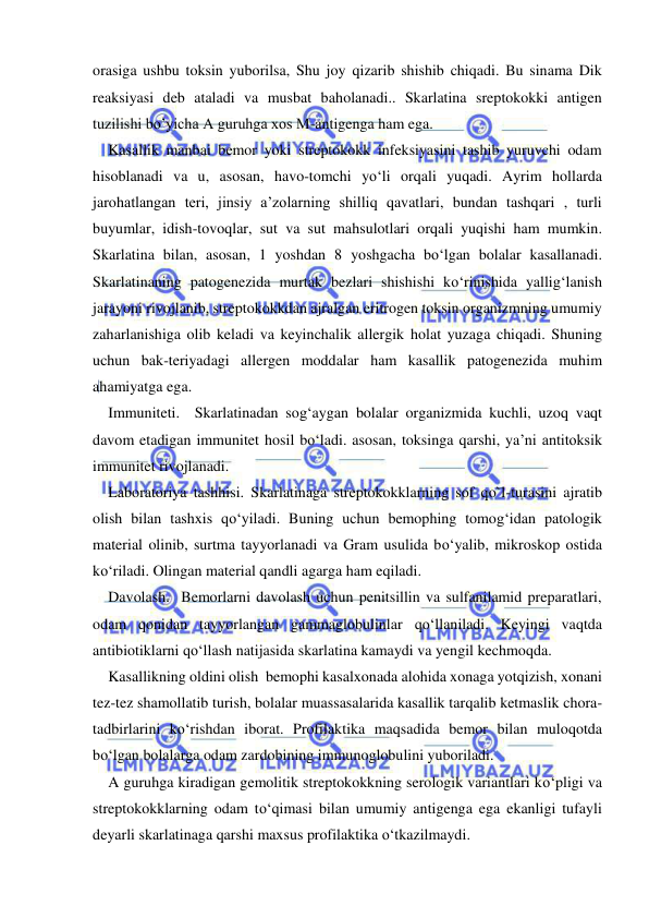  
 
orasiga ushbu toksin yuborilsa, Shu joy qizarib shishib chiqadi. Bu sinama Dik 
reaksiyasi deb ataladi va musbat baholanadi.. Skarlatina sreptokokki antigen 
tuzilishi bo’yicha A guruhga xos M-antigenga ham ega. 
Kasallik manbai bemor yoki streptokokk infeksiyasini tashib yuruvchi odam 
hisoblanadi va u, asosan, havo-tomchi yo‘li orqali yuqadi. Ayrim hollarda 
jarohatlangan teri, jinsiy a’zolarning shilliq qavatlari, bundan tashqari , turli 
buyumlar, idish-tovoqlar, sut va sut mahsulotlari orqali yuqishi ham mumkin. 
Skarlatina bilan, asosan, 1 yoshdan 8 yoshgacha bo‘lgan bolalar kasallanadi. 
Skarlatinaning patogenezida murtak bezlari shishishi ko‘rinishida yallig‘lanish 
jarayoni rivojlanib, streptokokkdan ajralgan eritrogen toksin organizmning umumiy 
zaharlanishiga olib keladi va keyinchalik allergik holat yuzaga chiqadi. Shuning 
uchun bak-teriyadagi allergen moddalar ham kasallik patogenezida muhim 
ahamiyatga ega.  
Immuniteti.  Skarlatinadan sog‘aygan bolalar organizmida kuchli, uzoq vaqt 
davom etadigan immunitet hosil bo‘ladi. asosan, toksinga qarshi, ya’ni antitoksik 
immunitet rivojlanadi.  
Laboratoriya tashhisi. Skarlatinaga streptokokklarning sof qo`l-turasini ajratib 
olish bilan tashxis qo‘yiladi. Buning uchun bemophing tomog‘idan patologik 
material olinib, surtma tayyorlanadi va Gram usulida bo‘yalib, mikroskop ostida 
ko‘riladi. Olingan material qandli agarga ham eqiladi. 
Davolash.  Bemorlarni davolash uchun penitsillin va sulfanilamid preparatlari, 
odam qonidan tayyorlangan gammaglobulinlar qo‘llaniladi. Keyingi vaqtda 
antibiotiklarni qo‘llash natijasida skarlatina kamaydi va yengil kechmoqda. 
Kasallikning oldini olish  bemophi kasalxonada alohida xonaga yotqizish, xonani 
tez-tez shamollatib turish, bolalar muassasalarida kasallik tarqalib ketmaslik chora-
tadbirlarini ko‘rishdan iborat. Profilaktika maqsadida bemor bilan muloqotda 
bo‘lgan bolalarga odam zardobining immunoglobulini yuboriladi. 
A guruhga kiradigan gemolitik streptokokkning serologik variantlari ko‘pligi va 
streptokokklarning odam to‘qimasi bilan umumiy antigenga ega ekanligi tufayli 
deyarli skarlatinaga qarshi maxsus profilaktika o‘tkazilmaydi. 
