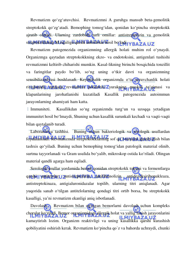  
 
Revmatizm qo‘zg‘atuvchisi.  Revmatizmni A guruhga mansub beta-gemolitik 
streptokokk qo‘zg‘atadi. Bemophing tomog‘idan, qonidan ko‘pincha streptokokk 
ajratib olinadi. Ularning zardobida turli omillar: antistreptolizin va gemolitik 
streptokokkning M oqsiliga qarshi antitelolar hosil bo‘ladi. 
Revmatizm patogenezida organizmning allergik holati muhim rol o‘ynaydi. 
Organizmga qaytadan streptokokkning ekzo- va endotoksini, antigenlari tushishi 
revmatizmni keltirib chiharishi mumkin. Kasal-likning birinchi bosqichida tonzillit 
va faringitlar paydo bo‘lib, so‘ng uning o‘tkir davri va organizmning 
sensibilizatsiyasi boshlanadi. Keyinchalik organizmda o‘ta sezuvchanlik holati 
rivojlanadi, natijada revmatizm poliartriti, yurakning muskul to‘qimasi va  
klapanlarining jarohatlanishi kuzatiladi Kasallik patogenezida autoimmun 
jarayonlarning ahamiyati ham katta.  
Immuniteti.  Kasallikdan so‘ng organizmda turg‘un va uzoqqa yetadigan 
immunitet hosil bo‘lmaydi, Shuning uchun kasallik surunkali kechadi va vaqti-vaqti 
bilan qaytalanib turadi. 
Laboratoriya tashhisi.  Buning uchun bakteriologik va serologik usullardan 
foydalaniladi. Revmatizmda streptokokklarning sof qo`l-turasini ajratib olish bilan 
tashxis qo‘yiladi. Buning uchun bemophing tomog‘idan patologik material olinib, 
surtma tayyorlanadi va Gram usulida bo‘yalib, mikroskop ostida ko‘riladi. Olingan 
material qandli agarga ham eqiladi. 
Serologik usullar yordamida bemor qonidan streptokokk toksini va fermentlarga 
qarshi antitelolar: antistreptolizin, antifibrinolizin, antidezoksiribonukleaza, 
antistreptokinaza, antigialuronidazalar topilib, ularning titri aniqlanadi. Agar 
yuqorida sanab o‘tilgan antitelolarning qondagi titri ortib borsa, bu streptokokk 
kasalligi, ya’ni revmatizm ekanligi aniq isbotlanadi. 
Davolash.   Revmatizm bilan og‘rigan bemorlarni davolash uchun kompleks 
choralar ko‘riladi. Bemor organizmidagi allergik holat va yallig‘lanish jarayonlarini 
kamaytirish lozim. Organizm reaktivligi va uning kasallikka qarshi kurashish 
qobiliyatini oshirish kerak. Revmatizm ko‘pincha qo`z va bahorda uchraydi, chunki 
