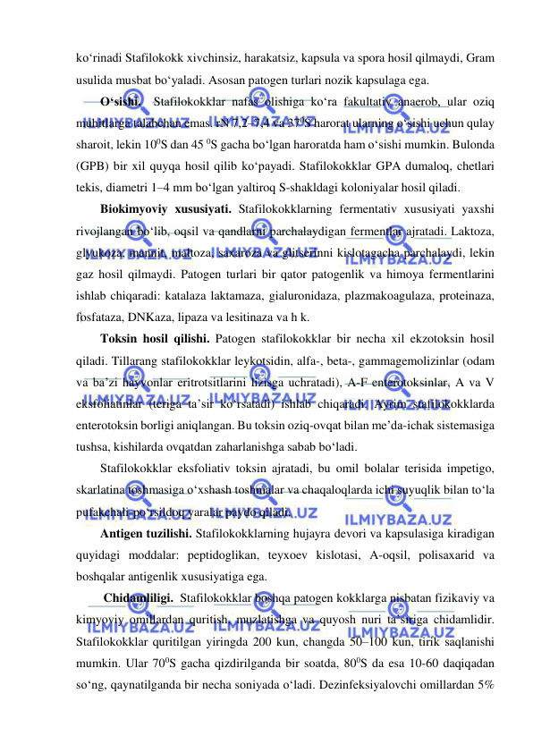  
 
ko‘rinadi Stafilokokk xivchinsiz, harakatsiz, kapsula va spora hosil qilmaydi, Gram 
usulida musbat bo‘yaladi. Asosan patogen turlari nozik kapsulaga ega.  
O‘sishi.  Stafilokokklar nafas olishiga ko‘ra fakultativ anaerob, ular oziq 
muhitlarga talabchan emas. rN 7,2–7,4 va 370S harorat ularning o‘sishi uchun qulay 
sharoit, lekin 100S dan 45 0S gacha bo‘lgan haroratda ham o‘sishi mumkin. Bulonda 
(GPB) bir xil quyqa hosil qilib ko‘payadi. Stafilokokklar GPA dumaloq, chetlari 
tekis, diametri 1–4 mm bo‘lgan yaltiroq S-shakldagi koloniyalar hosil qiladi.  
Biokimyoviy xususiyati. Stafilokokklarning fermentativ xususiyati yaxshi 
rivojlangan bo‘lib, oqsil va qandlarni parchalaydigan fermentlar ajratadi. Laktoza, 
glyukoza, mannit, maltoza, saxaroza va glitserinni kislotagacha parchalaydi, lekin 
gaz hosil qilmaydi. Patogen turlari bir qator patogenlik va himoya fermentlarini 
ishlab chiqaradi: katalaza laktamaza, gialuronidaza, plazmakoagulaza, proteinaza, 
fosfataza, DNKaza, lipaza va lesitinaza va h k. 
Toksin hosil qilishi. Patogen stafilokokklar bir necha xil ekzotoksin hosil 
qiladi. Tillarang stafilokokklar leykotsidin, alfa-, beta-, gammagemolizinlar (odam 
va ba’zi hayvonlar eritrotsitlarini lizisga uchratadi), A-F enterotoksinlar, A va V 
eksfoliatinlar (teriga ta’sir ko‘rsatadi) ishlab chiqaradi. Ayrim stafilokokklarda 
enterotoksin borligi aniqlangan. Bu toksin oziq-ovqat bilan me’da-ichak sistemasiga 
tushsa, kishilarda ovqatdan zaharlanishga sabab bo‘ladi. 
Stafilokokklar eksfoliativ toksin ajratadi, bu omil bolalar terisida impetigo, 
skarlatina toshmasiga o‘xshash toshmalar va chaqaloqlarda ichi suyuqlik bilan to‘la 
pufakchali-po‘rsildoq yaralar paydo qiladi.  
Antigen tuzilishi. Stafilokokklarning hujayra devori va kapsulasiga kiradigan 
quyidagi moddalar: peptidoglikan, teyxoev kislotasi, A-oqsil, polisaxarid va 
boshqalar antigenlik xususiyatiga ega. 
 Chidamliligi.  Stafilokokklar boshqa patogen kokklarga nisbatan fizikaviy va 
kimyoviy omillardan quritish, muzlatishga va quyosh nuri ta’siriga chidamlidir. 
Stafilokokklar quritilgan yiringda 200 kun, changda 50–100 kun, tirik saqlanishi 
mumkin. Ular 700S gacha qizdirilganda bir soatda, 800S da esa 10-60 daqiqadan 
so‘ng, qaynatilganda bir necha soniyada o‘ladi. Dezinfeksiyalovchi omillardan 5% 
