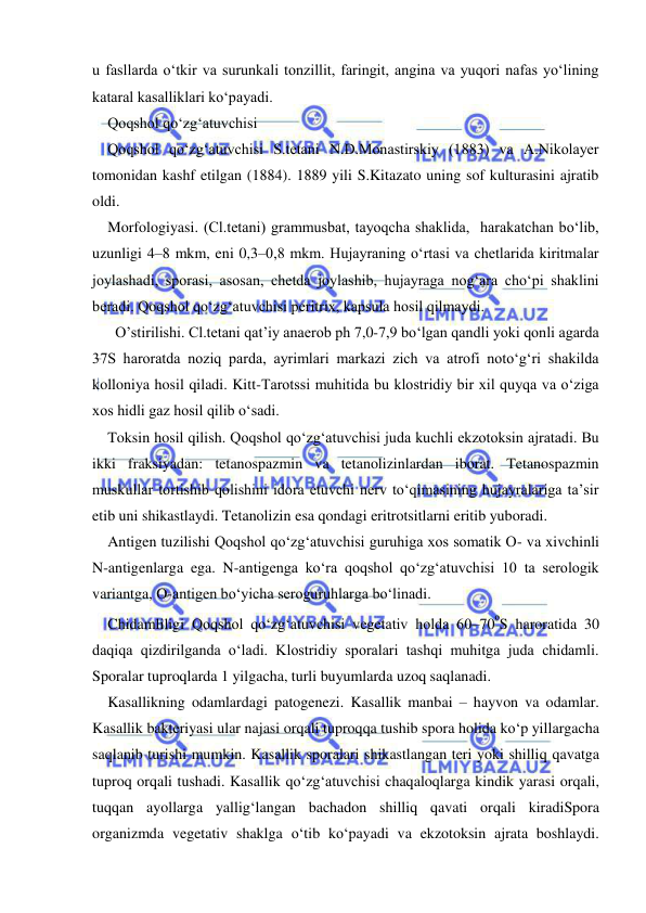  
 
u fasllarda o‘tkir va surunkali tonzillit, faringit, angina va yuqori nafas yo‘lining 
kataral kasalliklari ko‘payadi.  
Qoqshol qo‘zg‘atuvchisi 
Qoqshol qo‘zg‘atuvchisi S.tetani N.D.Monastirskiy (1883) va A.Nikolayer 
tomonidan kashf etilgan (1884). 1889 yili S.Kitazato uning sof kulturasini ajratib 
oldi. 
Morfologiyasi. (Cl.tetani) grammusbat, tayoqcha shaklida,  harakatchan bo‘lib, 
uzunligi 4–8 mkm, eni 0,3–0,8 mkm. Hujayraning o‘rtasi va chetlarida kiritmalar 
joylashadi, sporasi, asosan, chetda joylashib, hujayraga nog‘ara cho‘pi shaklini 
beradi. Qoqshol qo‘zg‘atuvchisi peritrix, kapsula hosil qilmaydi. 
  O’stirilishi. Cl.tetani qat’iy anaerob ph 7,0-7,9 bo‘lgan qandli yoki qonli agarda 
37S haroratda noziq parda, ayrimlari markazi zich va atrofi noto‘g‘ri shakilda 
kolloniya hosil qiladi. Kitt-Tarotssi muhitida bu klostridiy bir xil quyqa va o‘ziga 
xos hidli gaz hosil qilib o‘sadi. 
Toksin hosil qilish. Qoqshol qo‘zg‘atuvchisi juda kuchli ekzotoksin ajratadi. Bu 
ikki fraksiyadan: tetanospazmin va tetanolizinlardan iborat. Tetanospazmin 
muskullar tortishib qolishini idora etuvchi nerv to‘qimasining hujayralariga ta’sir 
etib uni shikastlaydi. Tetanolizin esa qondagi eritrotsitlarni eritib yuboradi. 
Antigen tuzilishi Qoqshol qo‘zg‘atuvchisi guruhiga xos somatik O- va xivchinli 
N-antigenlarga ega. N-antigenga ko‘ra qoqshol qo‘zg‘atuvchisi 10 ta serologik 
variantga, O-antigen bo‘yicha seroguruhlarga bo‘linadi. 
Chidamliligi Qoqshol qo‘zg‘atuvchisi vegetativ holda 60–70ºS haroratida 30 
daqiqa qizdirilganda o‘ladi. Klostridiy sporalari tashqi muhitga juda chidamli. 
Sporalar tuproqlarda 1 yilgacha, turli buyumlarda uzoq saqlanadi.  
Kasallikning odamlardagi patogenezi. Kasallik manbai – hayvon va odamlar. 
Kasallik bakteriyasi ular najasi orqali tuproqqa tushib spora holida ko‘p yillargacha 
saqlanib turishi mumkin. Kasallik sporalari shikastlangan teri yoki shilliq qavatga 
tuproq orqali tushadi. Kasallik qo‘zg‘atuvchisi chaqaloqlarga kindik yarasi orqali, 
tuqqan ayollarga yallig‘langan bachadon shilliq qavati orqali kiradiSpora 
organizmda vegetativ shaklga o‘tib ko‘payadi va ekzotoksin ajrata boshlaydi. 
