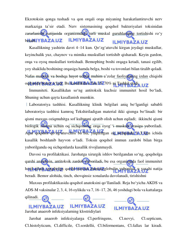  
 
Ekzotoksin qonga tushadi va qon orqali orqa miyaning harakatlantiruvchi nerv 
markaziga ta’sir etadi. Nerv sistemasining qoqshol bakteriyalari toksinidan 
zararlanishi natijasida organizmdagi turli muskul guruhlarining tortishishi ro‘y 
beradi. 
Kasallikning yashirin davri 4–14 kun. Qo‘zg‘atuvchi kirgan joydagi muskullar, 
keyinchalik yuz, chaynov va mimika muskullari tortishib qisharadi. Keyin gardon, 
orqa va oyoq muskullari tortishadi. Bemophing boshi orqaga ketadi, tanasi egilib, 
yoy shaklida boshining orqasiga hamda belga, boshi va tovonlari bilan tiralib qoladi. 
Nafas markazi va boshqa hayot uchun muhim a’zolar faoliyatining izdan chiqishi 
oqibatida bemor o‘ladi. Bu kasallikda o‘lim 35–70% ni Tashkil etadi. 
Immuniteti. Kasallikdan so‘ng antitoksik kuchsiz immunitet hosil bo‘ladi, 
Shuning uchun qayta kasallanish mumkin. 
Laboratoriya tashhisi. Kasallikning klinik belgilari aniq bo‘lganligi sababli 
laboratoriya tashhisi kamroq Tekshiriladigan material ikki qismga bo‘linadi: bir 
qismi maxsus oziqmuhitga sof kulturani ajratib olish uchun eqiladi;  ikkinchi qismi 
biologik sinama uchun oq sichqonning orqa oyog`‘i muskuli orasiga yuboriladi. 
Agar qoqshol qo‘zg‘atuvchisi bo‘lsa, yuqtirilgan oq sichqonda 1–3 kun ichida 
kasallik boshlanib hayvon o‘ladi. Toksin qoqshol immun zardobi bilan birga 
yuborilganda oq sichqonlarda kasallik rivojlanmaydi. 
Davosi va profilaktikasi. Jarohatga xirurgik ishlov berilgandan so‘ng, qoqsholga 
qarshi anatoksin, antitoksik zardob yuboriladi, bu esa organizmda faol immunitet 
hosil qiladi. qoqsholga qarshi maxsus immunoglobulin yuborilsa, u yaxshi natija 
beradi. Bemor alohida, tinch, shovqinsiz xonalarda davolanadi, tirishishni  
Maxsus profilaktikasida qoqshol anatoksini qo‘llaniladi. Reja bo‘yicha AKDS va 
ADS-M vaksinalar 2, 3, 4, 16 oylikda va 7, 16–17, 26, 46 yoshdagi bola va kattalarga 
qilinadi. 
 
Jarohat anaerob infeksiyalarning klostridiylari 
Jarohat anaerob infeksiyalarga Cl.perfringens,  Cl.novyi,  Cl.septicum, 
Cl.histolyticum, Cl.difficile, Cl.sordellii, Cl.bifermentans, Cl.fallax lar kiradi. 
