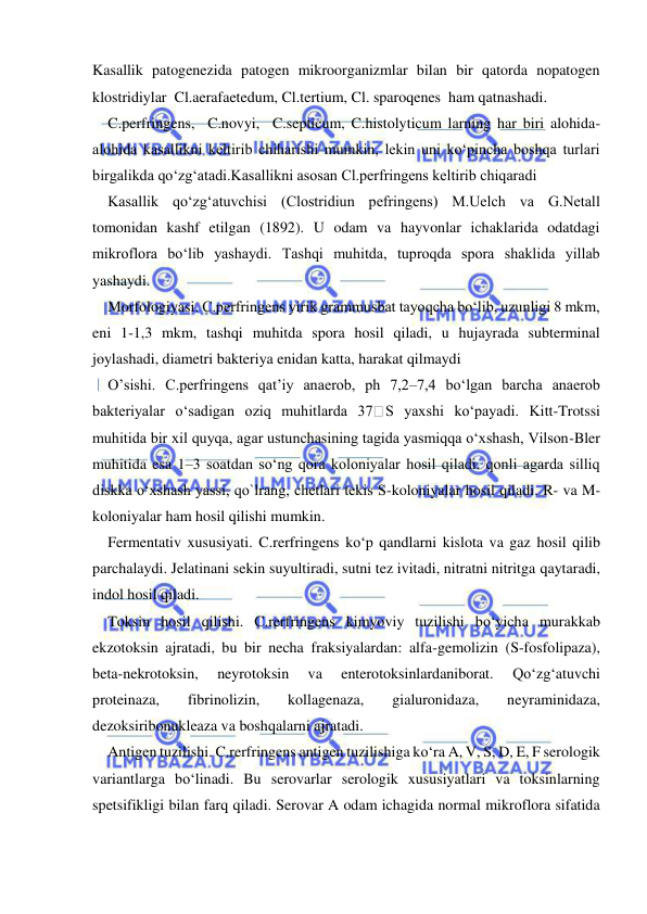  
 
Kasallik patogenezida patogen mikroorganizmlar bilan bir qatorda nopatogen 
klostridiylar  Cl.aerafaetedum, Cl.tertium, Cl. sparoqenes  ham qatnashadi. 
C.perfringens,  C.novyi,  C.septicum, C.histolyticum larning har biri alohida-
alohida kasallikni keltirib chiharishi mumkin, lekin uni ko‘pincha boshqa turlari 
birgalikda qo‘zg‘atadi.Kasallikni asosan Cl.perfringens keltirib chiqaradi 
Kasallik qo‘zg‘atuvchisi (Clostridiun pefringens) M.Uelch va G.Netall 
tomonidan kashf etilgan (1892). U odam va hayvonlar ichaklarida odatdagi 
mikroflora bo‘lib yashaydi. Tashqi muhitda, tuproqda spora shaklida yillab 
yashaydi. 
Morfologiyasi. C.perfringens yirik grammusbat tayoqcha bo‘lib, uzunligi 8 mkm, 
eni 1-1,3 mkm, tashqi muhitda spora hosil qiladi, u hujayrada subterminal 
joylashadi, diametri bakteriya enidan katta, harakat qilmaydi 
O’sishi. C.perfringens qat’iy anaerob, ph 7,2–7,4 bo‘lgan barcha anaerob 
bakteriyalar o‘sadigan oziq muhitlarda 37
S yaxshi ko‘payadi. Kitt-Trotssi 
muhitida bir xil quyqa, agar ustunchasining tagida yasmiqqa o‘xshash, Vilson-Bler 
muhitida esa 1–3 soatdan so‘ng qora koloniyalar hosil qiladi. qonli agarda silliq 
diskka o‘xshash yassi, qo`lrang, chetlari tekis S-koloniyalar hosil qiladi. R- va M-
koloniyalar ham hosil qilishi mumkin. 
Fermentativ xususiyati. C.rerfringens ko‘p qandlarni kislota va gaz hosil qilib 
parchalaydi. Jelatinani sekin suyultiradi, sutni tez ivitadi, nitratni nitritga qaytaradi, 
indol hosil qiladi. 
Toksin hosil qilishi. C.rerfringens kimyoviy tuzilishi bo‘yicha murakkab 
ekzotoksin ajratadi, bu bir necha fraksiyalardan: alfa-gemolizin (S-fosfolipaza), 
beta-nekrotoksin, 
neyrotoksin 
va 
enterotoksinlardaniborat. 
Qo‘zg‘atuvchi 
proteinaza, 
fibrinolizin, 
kollagenaza, 
gialuronidaza, 
neyraminidaza, 
dezoksiribonukleaza va boshqalarni ajratadi. 
Antigen tuzilishi. C.rerfringens antigen tuzilishiga ko‘ra A, V, S, D, E, F serologik 
variantlarga bo‘linadi. Bu serovarlar serologik xususiyatlari va toksinlarning 
spetsifikligi bilan farq qiladi. Serovar A odam ichagida normal mikroflora sifatida 
