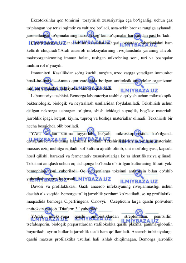  
 
Ekzotoksinlar qon tomirini  toraytirish xususiyatiga ega bo‘lganligi uchun gaz 
to‘plangan joy terisi oqimtir va yaltiroq bo‘ladi, asta-sekin bronza rangiga aylanadi, 
jarohatlangan to‘qimalarning harorati sog‘lom to‘qimalar haroratidan past bo‘ladi. 
C.perfringens gazli anaerob infeksiyadan tashqari  ovqatdan zaharlanishni ham 
keltirib chiqaradiYArali anaerob infeksiyalarning rivojlanishida yaraning ahvoli, 
makroorganizmning immun holati, tushgan mikrobning soni, turi va boshqalar 
muhim rol o‘ynaydi. 
Immuniteti. Kasallikdan so‘ng kuchli, turg‘un, uzoq vaqtga yetadigan immunitet 
hosil bo‘lmaydi. Ammo qon zardobida bo‘lgan antitoksik antitelolar organizmni 
ma’lum darajada infeksiyadan himoya qila oladi. 
Laboratoriya tashhisi. Bemorga laboratoriya tashhisi qo‘yish uchun mikroskopik, 
bakteriologik, biologik va neytrallash usullaridan foydalaniladi. Tekshirish uchun 
ezilgan nekrozga uchragan to‘qima, shish ichidagi suyuqlik, bog‘lov materiali, 
jarrohlik ipagi, ketgut, kiyim, tuproq va boshqa materiallar olinadi. Tekshirish bir 
necha bosqichda olib boriladi. 
YAra selidan surtma tayyorlab, bo‘yab, mikroskop ostida ko‘rilganda 
qo‘zg‘atuvchi va uning kapsulasi topiladi. Tekshirilishi lozim bo‘lgan materialni 
maxsus oziq muhitga eqiladi, sof kultura ajratib olinib, uni morfologiyasi, kapsula 
hosil qilishi, harakati va fermentativ xususiyatlariga ko‘ra identifikatsiya qilinadi. 
Toksinni aniqlash uchun oq sichqonga bo`londa o‘stirilgan kulturaning filtrati yoki 
bemophing qoni yuboriladi. Oq sichqonlarga toksinni antitoksin bilan qo‘shib 
yuboriladi, neytrallash usuli. 
Davosi va profilaktikasi. Gazli anaerob infeksiyaning rivojlanmasligi uchun 
dastlab o‘z vaqtida  bemorga to‘liq jarrohlik yordami ko‘rsatiladi, so‘ng profilaktika 
maqsadida bemorga C.perfringens, C.novyi,  C.septicum larga qarshi polivalent 
antitoksin zardob “Diaferm 3” yuboriladi. 
YArali 
infeksiyaga 
qarshi 
antibiotiklardan 
streptomitsin, 
penitsillin, 
tsefalosporin, biologik preparatlardan stafilokokka qarshi plazma, gamma-globulin 
buyuriladi, ayrim hollarda jarrohlik usuli ham qo‘llaniladi. Anaerob infeksiyalarga 
qarshi maxsus profilaktika usullari hali ishlab chiqilmagan. Bemorga jarrohlik 
