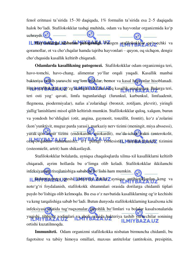  
 
fenol eritmasi ta’sirida 15–30 daqiqada, 1% formalin ta’sirida esa 2–5 daqiqada 
halok bo‘ladi. Stafilokokklar tashqi muhitda, odam va hayvonlar organizmida ko‘p 
uchraydi. 
Hayvonlarga nisbatan patogenligi. Patogen stafilokokklar qo‘y-echki va 
qoramollar, ot va cho‘chqalar hamda tajriba hayvonlari – quyon, oq sichqon, dengiz 
cho‘chqasida kasallik keltirib chiqaradi.  
Odamlarda kasallikning patogenezi.  Stafilokokklar odam organizmiga teri, 
havo-tomchi, havo-chang, alimentar yo‘llar orqali yuqadi. Kasallik manbai 
bakteriya tashib yuruvchi sog‘lom kishilar, bemor va kasal hayvonlar hisoblanadi. 
Hozir stafilokokklar qo‘zg‘atadigan 120 dan ortiq kasallik aniqlangan. Bularga teri, 
teri osti yog‘ qavati, limfa tugunlaridagi (furunkul, karbunkul, limfaadenit, 
flegmona, piodermiyalar), nafas a’zolaridagi (bronxit, zotiljam, plevrit), yiringli 
yallig‘lanishlarni misol qilib keltirish mumkin. Stafilokokklar quloq, xalqum, burun 
va yondosh bo‘shliqlari (otit, angina, gaymorit, tonzillit, frontit), ko‘z a’zolarini 
(kon’yunktivit, muguz parda yarasi), markaziy nerv tizimi (meningit, miya abssessi), 
yurak-qon tomir tizimi (endokardit, miokardit), me’da-ichak trakti (enterokolit, 
oziq-ovqatdan zaharlanish), o‘t pufagi (xolesistit), harakat-tayanch tizimini 
(osteomielit, artrit) ham shikastlaydi.  
Stafilokokklar bolalarda, ayniqsa chaqaloqlarda xilma-xil kasalliklarni keltirib 
chiqaradi, ayrim hollarda bu o‘limga olib keladi. Stafilokokklar ikkilamchi 
infeksiyaning rivojlanishiga sababchi bo‘lishi ham mumkin. 
Bakteriyalarga qarshi kimyoviy dorilar, ayniqsa antibiotiklardan keng va 
noto‘g‘ri foydalanish, stafilokokk shtammlari orasida dorilarga chidamli tiplari 
paydo bo‘lishiga olib kelmoqda. Bu esa o‘z navbatida kasalliklarning og‘ir kechishi 
va keng tarqalishiga sabab bo‘ladi. Butun dunyoda stafilokokklarning kasalxona ichi 
infeksiyasi sifatida tug‘ruqxonalar, jarrohlik bo‘limlari va bolalar kasalxonalarida 
yuqishi, tibbiyot xodimlari va aholi orasida bakteriya tashib yuruvchilar sonining 
ortishi kuzatilmoqda. 
Immuniteti.  Odam organizmi stafilokokka nisbatan birmuncha chidamli, bu 
fagotsitoz va tabiiy himoya omillari, maxsus antitelolar (antitoksin, presipitin, 
