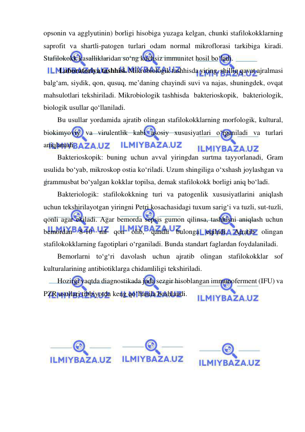  
 
opsonin va agglyutinin) borligi hisobiga yuzaga kelgan, chunki stafilokokklarning 
saprofit va shartli-patogen turlari odam normal mikroflorasi tarkibiga kiradi. 
Stafilokokk kasalliklaridan so‘ng kuchsiz immunitet hosil bo‘ladi. 
 Laboratoriya tashhisi. Mikrobiologik tashhisda yiring, shilliq qavat ajralmasi 
balg‘am, siydik, qon, qusuq, me’daning chayindi suvi va najas, shuningdek, ovqat 
mahsulotlari tekshiriladi. Mikrobiologik tashhisda  bakterioskopik,  bakteriologik,  
biologik usullar qo‘llaniladi. 
Bu usullar yordamida ajratib olingan stafilokokklarning morfologik, kultural, 
biokimyoviy va virulentlik kabi asosiy xususiyatlari o‘rganiladi va turlari 
aniqlanadi. 
Bakterioskopik: buning uchun avval yiringdan surtma tayyorlanadi, Gram 
usulida bo‘yab, mikroskop ostia ko‘riladi. Uzum shingiliga o‘xshash joylashgan va 
grammusbat bo‘yalgan kokklar topilsa, demak stafilokokk borligi aniq bo‘ladi.  
Bakteriologik: stafilokokkning turi va patogenlik xususiyatlarini aniqlash 
uchun tekshirilayotgan yiringni Petri kosachasidagi tuxum sarig‘i va tuzli, sut-tuzli, 
qonli agar ekiladi. Agar bemorda sepsis gumon qilinsa, tashhisni aniqlash uchun 
bemordan 8-10 ml qon olib, qandli bulonga eqiladi. Ajratib olingan 
stafilokokklarning fagotiplari o‘rganiladi. Bunda standart faglardan foydalaniladi.  
Bemorlarni to‘g‘ri davolash uchun ajratib olingan stafilokokklar sof 
kulturalarining antibiotiklarga chidamliligi tekshiriladi.  
Hozirgi vaqtda diagnostikada juda sezgir hisoblangan immunoferment (IFU) va 
PZR usullari tibbiyotda keng qo‘llanila boshlandi. 
 
