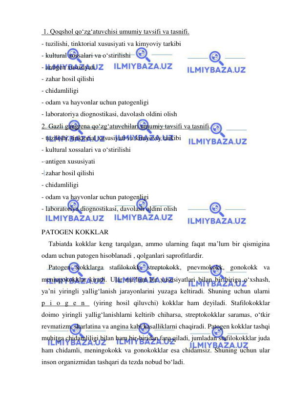  
 
 1. Qoqshol qo‘zg‘atuvchisi umumiy tavsifi va tasnifi. 
- tuzilishi, tinktorial xususiyati va kimyoviy tarkibi 
- kultural xossalari va o‘stirilishi 
- antigen xususiyati 
- zahar hosil qilishi 
- chidamliligi 
- odam va hayvonlar uchun patogenligi 
- laboratoriya diognostikasi, davolash oldini olish 
2. Gazli gangrena qo‘zg‘atuvchilari umumiy tavsifi va tasnifi. 
- tuzilishi, tinktorial xususiyati va kimyoviy tarkibi 
- kultural xossalari va o‘stirilishi 
- antigen xususiyati 
- zahar hosil qilishi 
- chidamliligi 
- odam va hayvonlar uchun patogenligi 
- laboratoriya diognostikasi, davolash oldini olish 
 
PATOGEN KOKKLAR 
Tabiatda kokklar keng tarqalgan, ammo ularning faqat ma’lum bir qismigina 
odam uchun patogen hisoblanadi , qolganlari saprofitlardir. 
Patogen kokklarga stafilokokk, streptokokk, pnevmokokk, gonokokk va 
meningokokklar kiradi. Ular ma’lum bir xususiyatlari bilan bir-biriga o‘xshash, 
ya’ni yiringli yallig‘lanish jarayonlarini yuzaga keltiradi. Shuning uchun ularni  
p i o g e n  (yiring hosil qiluvchi) kokklar ham deyiladi. Stafilokokklar  
doimo yiringli yallig‘lanishlarni keltirib chiharsa, streptokokklar saramas, o‘tkir 
revmatizm, skarlatina va angina kabi kasalliklarni chaqiradi. Patogen kokklar tashqi 
muhitga chidamliligi bilan ham bir-biridan farq qiladi, jumladan stafilokokklar juda 
ham chidamli, meningokokk va gonokokklar esa chidamsiz. Shuning uchun ular 
inson organizmidan tashqari da tezda nobud bo‘ladi. 
