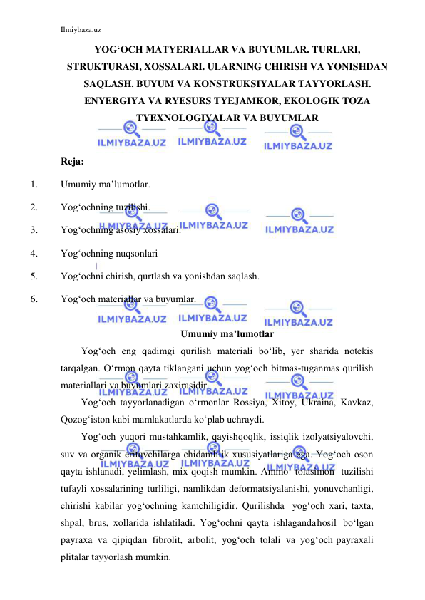 Ilmiybaza.uz 
 
 
YOG‘OCH MATYERIALLAR VA BUYUMLAR. TURLARI, 
STRUKTURASI, XOSSALARI. ULARNING CHIRISH VA YONISHDAN 
SAQLASH. BUYUM VA KONSTRUKSIYALAR TAYYORLASH. 
ENYERGIYA VA RYESURS TYEJAMKOR, EKOLOGIK TOZA 
TYEXNOLOGIYALAR VA BUYUMLAR 
 
Reja: 
1. 
Umumiy ma’lumotlar. 
2. 
Yog‘ochning tuzilishi. 
3. 
Yog‘ochning asosiy xossalari. 
4. 
Yog‘ochning nuqsonlari 
5. 
Yog‘ochni chirish, qurtlash va yonishdan saqlash. 
6. 
Yog‘och materiallar va buyumlar. 
 
Umumiy ma’lumotlar 
Yog‘och eng qadimgi qurilish materiali bo‘lib, yer sharida notekis 
tarqalgan. O‘rmon qayta tiklangani uchun yog‘och bitmas-tuganmas qurilish 
materiallari va buyumlari zaxirasidir. 
Yog‘och tayyorlanadigan o‘rmonlar Rossiya, Xitoy, Ukraina, Kavkaz, 
Qozog‘iston kabi mamlakatlarda ko‘plab uchraydi. 
Yog‘och yuqori mustahkamlik, qayishqoqlik, issiqlik izolyatsiyalovchi, 
suv va organik erituvchilarga chidamlilik xususiyatlariga ega. Yog‘och oson 
qayta ishlanadi, yelimlash, mix qoqish mumkin. Ammo tolasimon tuzilishi 
tufayli xossalarining turliligi, namlikdan deformatsiyalanishi, yonuvchanligi, 
chirishi kabilar yog‘ochning kamchiligidir. Qurilishda yog‘och xari, taxta, 
shpal, brus, xollarida ishlatiladi. Yog‘ochni qayta ishlaganda hosil bo‘lgan 
payraxa va qipiqdan fibrolit, arbolit, yog‘och tolali va yog‘och payraxali 
plitalar tayyorlash mumkin. 
