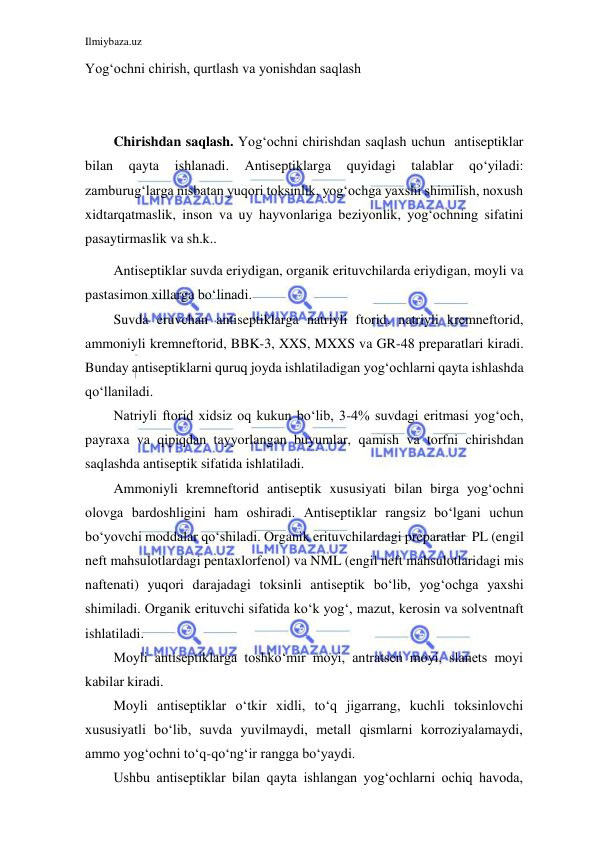 Ilmiybaza.uz 
 
 
Yog‘ochni chirish, qurtlash va yonishdan saqlash 
 
 
Chirishdan saqlash. Yog‘ochni chirishdan saqlash uchun antiseptiklar 
bilan 
qayta 
ishlanadi. 
Antiseptiklarga 
quyidagi 
talablar 
qo‘yiladi: 
zamburug‘larga nisbatan yuqori toksinlik, yog‘ochga yaxshi shimilish, noxush 
xid tarqatmaslik, inson va uy hayvonlariga beziyonlik, yog‘ochning sifatini 
pasaytirmaslik va sh.k.. 
Antiseptiklar suvda eriydigan, organik erituvchilarda eriydigan, moyli va 
pastasimon xillarga bo‘linadi. 
Suvda eruvchan antiseptiklarga natriyli ftorid, natriyli kremneftorid, 
ammoniyli kremneftorid, BBK-3, XXS, MXXS va GR-48 preparatlari kiradi. 
Bunday antiseptiklarni quruq joyda ishlatiladigan yog‘ochlarni qayta ishlashda 
qo‘llaniladi. 
Natriyli ftorid xidsiz oq kukun bo‘lib, 3-4% suvdagi eritmasi yog‘och, 
payraxa va qipiqdan tayyorlangan buyumlar, qamish va torfni chirishdan 
saqlashda antiseptik sifatida ishlatiladi. 
Ammoniyli kremneftorid antiseptik xususiyati bilan birga yog‘ochni 
olovga bardoshligini ham oshiradi. Antiseptiklar rangsiz bo‘lgani uchun 
bo‘yovchi moddalar qo‘shiladi. Organik erituvchilardagi preparatlar PL (engil 
neft mahsulotlardagi pentaxlorfenol) va NML (engil neft mahsulotlaridagi mis 
naftenati) yuqori darajadagi toksinli antiseptik bo‘lib, yog‘ochga yaxshi 
shimiladi. Organik erituvchi sifatida ko‘k yog‘, mazut, kerosin va solventnaft 
ishlatiladi. 
Moyli antiseptiklarga toshko‘mir moyi, antratsen moyi, slanets moyi 
kabilar kiradi. 
Moyli antiseptiklar o‘tkir xidli, to‘q jigarrang, kuchli toksinlovchi 
xususiyatli bo‘lib, suvda yuvilmaydi, metall qismlarni korroziyalamaydi, 
ammo yog‘ochni to‘q-qo‘ng‘ir rangga bo‘yaydi. 
Ushbu antiseptiklar bilan qayta ishlangan yog‘ochlarni ochiq havoda, 
