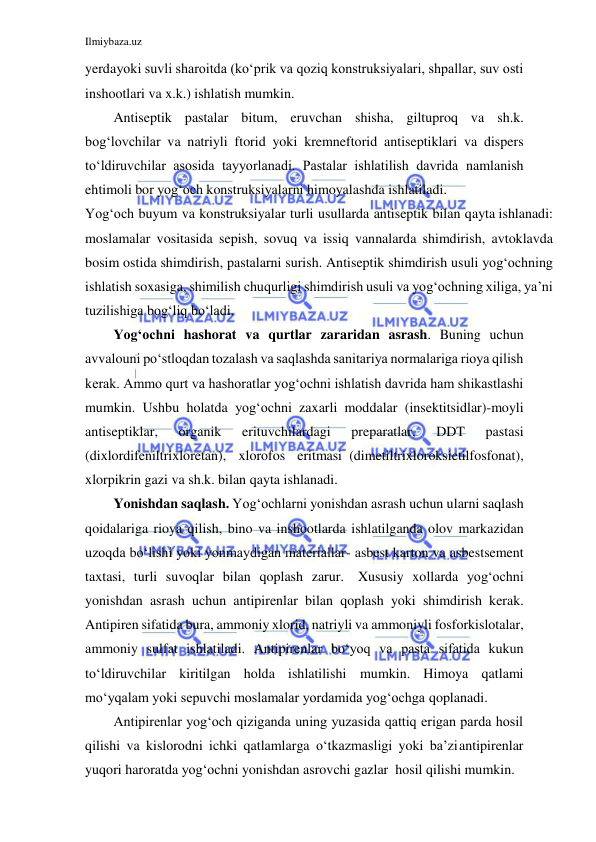 Ilmiybaza.uz 
 
 
yerda yoki suvli sharoitda (ko‘prik va qoziq konstruksiyalari, shpallar, suv osti 
inshootlari va x.k.) ishlatish mumkin. 
Antiseptik pastalar bitum, eruvchan shisha, giltuproq va sh.k. 
bog‘lovchilar va natriyli ftorid yoki kremneftorid antiseptiklari va dispers 
to‘ldiruvchilar asosida tayyorlanadi. Pastalar ishlatilish davrida namlanish 
ehtimoli bor yog‘och konstruksiyalarni himoyalashda ishlatiladi. 
Yog‘och buyum va konstruksiyalar turli usullarda antiseptik bilan qayta ishlanadi: 
moslamalar vositasida sepish, sovuq va issiq vannalarda shimdirish, avtoklavda 
bosim ostida shimdirish, pastalarni surish. Antiseptik shimdirish usuli yog‘ochning 
ishlatish soxasiga, shimilish chuqurligi shimdirish usuli va yog‘ochning xiliga, ya’ni 
tuzilishiga bog‘liq bo‘ladi. 
Yog‘ochni hashorat va qurtlar zararidan asrash. Buning uchun 
avvalo uni po‘stloqdan tozalash va saqlashda sanitariya normalariga rioya qilish 
kerak. Ammo qurt va hashoratlar yog‘ochni ishlatish davrida ham shikastlashi 
mumkin. Ushbu holatda yog‘ochni zaxarli moddalar (insektitsidlar)-moyli 
antiseptiklar, 
organik 
erituvchilardagi 
preparatlar, 
DDT 
pastasi 
(dixlordifeniltrixloretan), xlorofos eritmasi (dimetiltrixloroksietilfosfonat), 
xlorpikrin gazi va sh.k. bilan qayta ishlanadi. 
Yonishdan saqlash. Yog‘ochlarni yonishdan asrash uchun ularni saqlash 
qoidalariga rioya qilish, bino va inshootlarda ishlatilganda olov markazidan 
uzoqda bo‘lishi yoki yonmaydigan materiallar- asbest karton va asbestsement 
taxtasi, turli suvoqlar bilan qoplash zarur. Xususiy xollarda yog‘ochni 
yonishdan asrash uchun antipirenlar bilan qoplash yoki shimdirish kerak. 
Antipiren sifatida bura, ammoniy xlorid, natriyli va ammoniyli fosforkislotalar, 
ammoniy sulfat ishlatiladi. Antipirenlar bo‘yoq va pasta sifatida kukun 
to‘ldiruvchilar kiritilgan holda ishlatilishi mumkin. Himoya qatlami 
mo‘yqalam yoki sepuvchi moslamalar yordamida yog‘ochga qoplanadi. 
Antipirenlar yog‘och qiziganda uning yuzasida qattiq erigan parda hosil 
qilishi va kislorodni ichki qatlamlarga o‘tkazmasligi yoki ba’zi antipirenlar 
yuqori haroratda yog‘ochni yonishdan asrovchi gazlar hosil qilishi mumkin. 
