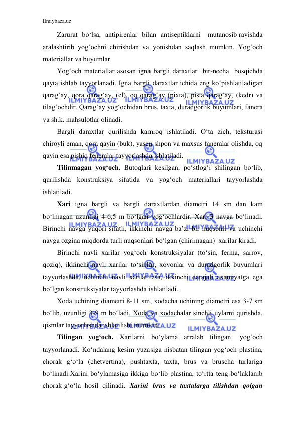 Ilmiybaza.uz 
 
 
Zarurat bo‘lsa, antipirenlar bilan antiseptiklarni mutanosib ravishda 
aralashtirib yog‘ochni chirishdan va yonishdan saqlash mumkin. Yog‘och 
materiallar va buyumlar 
Yog‘och materiallar asosan igna bargli daraxtlar bir-necha bosqichda 
qayta ishlab tayyorlanadi. Igna bargli daraxtlar ichida eng ko‘p ishlatiladigan 
qarag‘ay, qora qarag‘ay, (el), oq qarag‘ay (pixta), pista qarag‘ay, (kedr) va 
tilag‘ochdir. Qarag‘ay yog‘ochidan brus, taxta, duradgorlik buyumlari, fanera 
va sh.k. mahsulotlar olinadi. 
Bargli daraxtlar qurilishda kamroq ishlatiladi. O‘ta zich, teksturasi 
chiroyli eman, qora qayin (buk), yasen shpon va maxsus faneralar olishda, oq 
qayin esa pishiq feneralar tayyorlashda ishlatiladi. 
Tilinmagan yog‘och. Butoqlari kesilgan, po‘stlog‘i shilingan bo‘lib, 
qurilishda konstruksiya sifatida va yog‘och materiallari tayyorlashda 
ishlatiladi. 
Xari igna bargli va bargli daraxtlardan diametri 14 sm dan kam 
bo‘lmagan uzunligi 4-6,5 m bo‘lgan yog‘ochlardir. Xari 3 navga bo‘linadi. 
Birinchi navga yuqori sifatli, ikkinchi navga ba’zi bir nuqsonli va uchinchi 
navga ozgina miqdorda turli nuqsonlari bo‘lgan (chirimagan) xarilar kiradi. 
Birinchi navli xarilar yog‘och konstruksiyalar (to‘sin, ferma, sarrov, 
qoziq), ikkinchi navli xarilar to‘sinlar, xovonlar va duradgorlik buyumlari 
tayyorlashda, uchinchi navli xarilar esa, ikkinchi darajali axamiyatga ega 
bo‘lgan konstruksiyalar tayyorlashda ishlatiladi. 
Xoda uchining diametri 8-11 sm, xodacha uchining diametri esa 3-7 sm 
bo‘lib, uzunligi 3-9 m bo‘ladi. Xoda va xodachalar sinchli uylarni qurishda, 
qismlar tayyorlashda ishlatilishi mumkin. 
Tilingan yog‘och. Xarilarni bo‘ylama arralab tilingan 
yog‘och 
tayyorlanadi. Ko‘ndalang kesim yuzasiga nisbatan tilingan yog‘och plastina, 
chorak g‘o‘la (chetvertina), pushtaxta, taxta, brus va bruscha turlariga 
bo‘linadi. Xarini bo‘ylamasiga ikkiga bo‘lib plastina, to‘rtta teng bo‘laklanib 
chorak g‘o‘la hosil qilinadi. Xarini brus va taxtalarga tilishdan qolgan 
