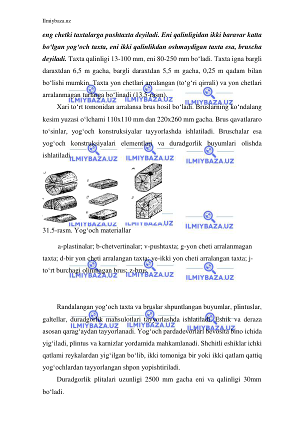 Ilmiybaza.uz 
 
 
eng chetki taxtalarga pushtaxta deyiladi. Eni qalinligidan ikki baravar katta 
bo‘lgan yog‘och taxta, eni ikki qalinlikdan oshmaydigan taxta esa, bruscha 
deyiladi. Taxta qalinligi 13-100 mm, eni 80-250 mm bo‘ladi. Taxta igna bargli 
daraxtdan 6,5 m gacha, bargli daraxtdan 5,5 m gacha, 0,25 m qadam bilan 
bo‘lishi mumkin. Taxta yon chetlari arralangan (to‘g‘ri qirrali) va yon chetlari 
arralanmagan turlarga bo‘linadi (13.5-rasm). 
Xari to‘rt tomonidan arralansa brus hosil bo‘ladi. Bruslarning ko‘ndalang 
kesim yuzasi o‘lchami 110x110 mm dan 220x260 mm gacha. Brus qavatlararo 
to‘sinlar, yog‘och konstruksiyalar tayyorlashda ishlatiladi. Bruschalar esa 
yog‘och konstruksiyalari elementlari va duradgorlik buyumlari olishda 
ishlatiladi. 
 
31.5-rasm. Yog‘och materiallar 
a-plastinalar; b-chetvertinalar; v-pushtaxta; g-yon cheti arralanmagan 
taxta; d-bir yon cheti arralangan taxta; ye-ikki yon cheti arralangan taxta; j- 
to‘rt burchagi olinmagan brus; z-brus. 
 
 
Randalangan yog‘och taxta va bruslar shpuntlangan buyumlar, plintuslar, 
galtellar, duradgorlik mahsulotlari tayyorlashda ishlatiladi. Eshik va deraza 
asosan qarag‘aydan tayyorlanadi. Yog‘och pardadevorlari bevosita bino ichida 
yig‘iladi, plintus va karnizlar yordamida mahkamlanadi. Shchitli eshiklar ichki 
qatlami reykalardan yig‘ilgan bo‘lib, ikki tomoniga bir yoki ikki qatlam qattiq 
yog‘ochlardan tayyorlangan shpon yopishtiriladi. 
Duradgorlik plitalari uzunligi 2500 mm gacha eni va qalinligi 30mm 
bo‘ladi. 
