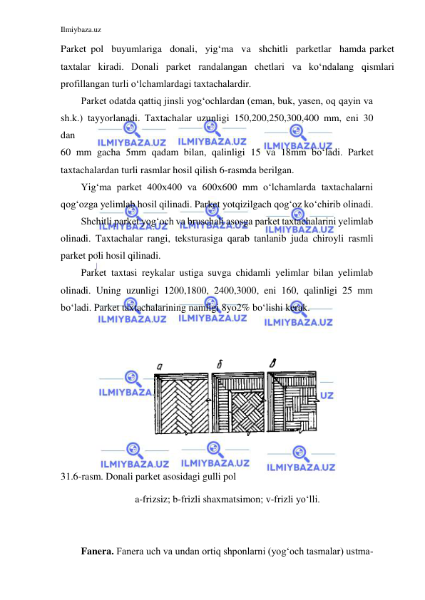 Ilmiybaza.uz 
 
 
Parket pol buyumlariga donali, yig‘ma va shchitli parketlar hamda parket 
taxtalar kiradi. Donali parket randalangan chetlari va ko‘ndalang qismlari 
profillangan turli o‘lchamlardagi taxtachalardir. 
Parket odatda qattiq jinsli yog‘ochlardan (eman, buk, yasen, oq qayin va 
sh.k.) tayyorlanadi. Taxtachalar uzunligi 150,200,250,300,400 mm, eni 30 
dan 
60 mm gacha 5mm qadam bilan, qalinligi 15 va 18mm bo‘ladi. Parket 
taxtachalardan turli rasmlar hosil qilish 6-rasmda berilgan. 
Yig‘ma parket 400x400 va 600x600 mm o‘lchamlarda taxtachalarni 
qog‘ozga yelimlab hosil qilinadi. Parket yotqizilgach qog‘oz ko‘chirib olinadi. 
Shchitli parket yog‘och va bruschali asosga parket taxtachalarini yelimlab 
olinadi. Taxtachalar rangi, teksturasiga qarab tanlanib juda chiroyli rasmli 
parket poli hosil qilinadi. 
Parket taxtasi reykalar ustiga suvga chidamli yelimlar bilan yelimlab 
olinadi. Uning uzunligi 1200,1800, 2400,3000, eni 160, qalinligi 25 mm 
bo‘ladi. Parket taxtachalarining namligi 8yo2% bo‘lishi kerak. 
 
 
 
 
31.6-rasm. Donali parket asosidagi gulli pol 
a-frizsiz; b-frizli shaxmatsimon; v-frizli yo‘lli. 
 
 
Fanera. Fanera uch va undan ortiq shponlarni (yog‘och tasmalar) ustma-
