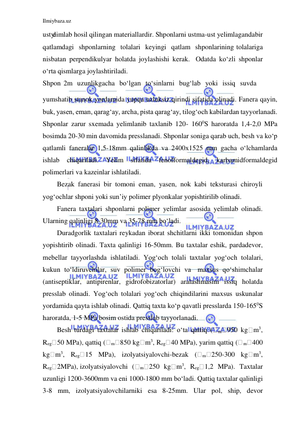 Ilmiybaza.uz 
 
 
ust yelimlab hosil qilingan materiallardir. Shponlarni ustma-ust yelimlaganda bir 
qatlamdagi shponlarning tolalari keyingi qatlam shponlarining tolalariga 
nisbatan perpendikulyar holatda joylashishi kerak. Odatda ko‘zli shponlar 
o‘rta qismlarga joylashtiriladi. 
Shpon 2m uzunlikgacha bo‘lgan to‘sinlarni bug‘lab yoki issiq suvda 
yumshatib stanok yordamida yupqa uzluksiz qirindi sifatida olinadi. Fanera qayin, 
buk, yasen, eman, qarag‘ay, archa, pista qarag‘ay, tilog‘och kabilardan tayyorlanadi. 
Shponlar zarur sxemada yelimlanib taxlanib 120- 1600S haroratda 1,4-2,0 MPa 
bosimda 20-30 min davomida presslanadi. Shponlar soniga qarab uch, besh va ko‘p 
qatlamli faneralar 1,5-18mm qalinlikda va 2400x1525 mm gacha o‘lchamlarda 
ishlab chiqariladi. Yelim sifatida fenolformaldegid, karbamidformaldegid 
polimerlari va kazeinlar ishlatiladi. 
Bezak fanerasi bir tomoni eman, yasen, nok kabi teksturasi chiroyli 
yog‘ochlar shponi yoki sun’iy polimer plyonkalar yopishtirilib olinadi. 
Fanera taxtalari shponlarni polimer yelimlar asosida yelimlab olinadi. 
Ularning qalinligi 8-30mm va 35-78 mm bo‘ladi. 
Duradgorlik taxtalari reykadan iborat shchitlarni ikki tomonidan shpon 
yopishtirib olinadi. Taxta qalinligi 16-50mm. Bu taxtalar eshik, pardadevor, 
mebellar tayyorlashda ishlatiladi. Yog‘och tolali taxtalar yog‘och tolalari, 
kukun to‘ldiruvchilar, suv polimer bog‘lovchi va maxsus qo‘shimchalar 
(antiseptiklar, antipirenlar, gidrofobizatorlar) aralashmasini issiq holatda 
presslab olinadi. Yog‘och tolalari yog‘och chiqindilarini maxsus uskunalar 
yordamida qayta ishlab olinadi. Qattiq taxta ko‘p qavatli presslarda 150-1650S 
haroratda, 1-5 MPa bosim ostida presslab tayyorlanadi. 
Besh turdagi taxtalar ishlab chiqariladi: o‘ta qattiq (
m 950 kg m3, 
Reg 50 MPa), qattiq (
m 850 kg m3, Reg 40 MPa), yarim qattiq (
m 400 
kg m3, Reg 15 MPa), izolyatsiyalovchi-bezak (
m 250-300 kg m3, 
Reg 2MPa), izolyatsiyalovchi (
m 250 kg m3, Reg 1,2 MPa). Taxtalar 
uzunligi 1200-3600mm va eni 1000-1800 mm bo‘ladi. Qattiq taxtalar qalinligi 
3-8 mm, izolyatsiyalovchilarniki esa 8-25mm. Ular pol, ship, devor 
