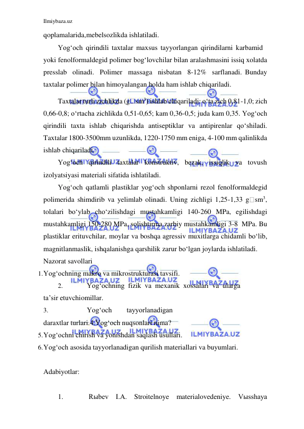 Ilmiybaza.uz 
 
 
qoplamalarida, mebelsozlikda ishlatiladi. 
Yog‘och qirindili taxtalar maxsus tayyorlangan qirindilarni karbamid 
yoki fenolformaldegid polimer bog‘lovchilar bilan aralashmasini issiq xolatda 
presslab olinadi. Polimer massaga nisbatan 8-12% sarflanadi. Bunday 
taxtalar polimer bilan himoyalangan holda ham ishlab chiqariladi. 
Taxtalar turli zichlikda (g sm3) ishlab chiqariladi: o‘ta zich 0,81-1,0; zich 
0,66-0,8; o‘rtacha zichlikda 0,51-0,65; kam 0,36-0,5; juda kam 0,35. Yog‘och 
qirindili taxta ishlab chiqarishda antiseptiklar va antipirenlar qo‘shiladi. 
Taxtalar 1800-3500mm uzunlikda, 1220-1750 mm eniga, 4-100 mm qalinlikda 
ishlab chiqariladi. 
Yog‘och qirindili taxtalar konstruktiv, bezak, issiqlik va tovush 
izolyatsiyasi materiali sifatida ishlatiladi. 
Yog‘och qatlamli plastiklar yog‘och shponlarni rezol fenolformaldegid 
polimerida shimdirib va yelimlab olinadi. Uning zichligi 1,25-1,33 g sm3, 
tolalari bo‘ylab cho‘zilishdagi mustahkamligi 140-260 MPa, egilishdagi 
mustahkamligi 150-280 MPa, solishtirma zarbiy mustahkamligi 3-8 MPa. Bu 
plastiklar erituvchilar, moylar va boshqa agressiv muxitlarga chidamli bo‘lib, 
magnitlanmaslik, ishqalanishga qarshilik zarur bo‘lgan joylarda ishlatiladi. 
Nazorat savollari 
1. Yog‘ochning makro va mikrostrukturasi tavsifi. 
2. 
Yog‘ochning fizik va mexanik xossalari va ularga 
ta’sir etuvchi omillar. 
3. 
Yog‘och 
tayyorlanadigan 
daraxtlar turlari. 4.Yog‘och nuqsonlari nima? 
5. Yog‘ochni chirish va yonishdan saqlash usullari. 
6. Yog‘och asosida tayyorlanadigan qurilish materiallari va buyumlari. 
 
Adabiyotlar: 
 
1. 
Rыbev I.A. Stroitelnoye materialovedeniye. Vыsshaya 
