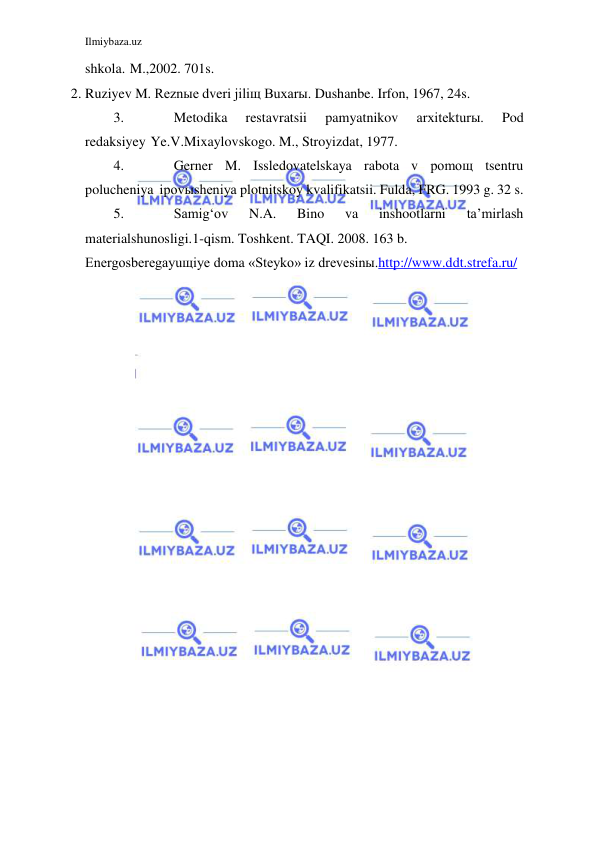 Ilmiybaza.uz 
 
 
shkola. M., 2002. 701s. 
2. Ruziyev M. Reznыe dveri jiliщ Buxarы. Dushanbe. Irfon, 1967, 24s. 
3. 
Metodika 
restavratsii 
pamyatnikov 
arxitekturы. 
Pod 
redaksiyey Ye.V. Mixaylovskogo. M., Stroyizdat, 1977. 
4. 
Gerner M. Issledovatelskaya rabota v pomoщ tsentru 
polucheniya i povыsheniya plotnitskoy kvalifikatsii. Fulda, FRG. 1993 g. 32 s. 
5. 
Samig‘ov 
N.A. 
Bino 
va 
inshootlarni 
ta’mirlash 
materialshunosligi. 1-qism. Toshkent. TAQI. 2008. 163 b. 
Energosberegayuщiye doma «Steyko» iz drevesinы. http://www.ddt.strefa.ru/ 
