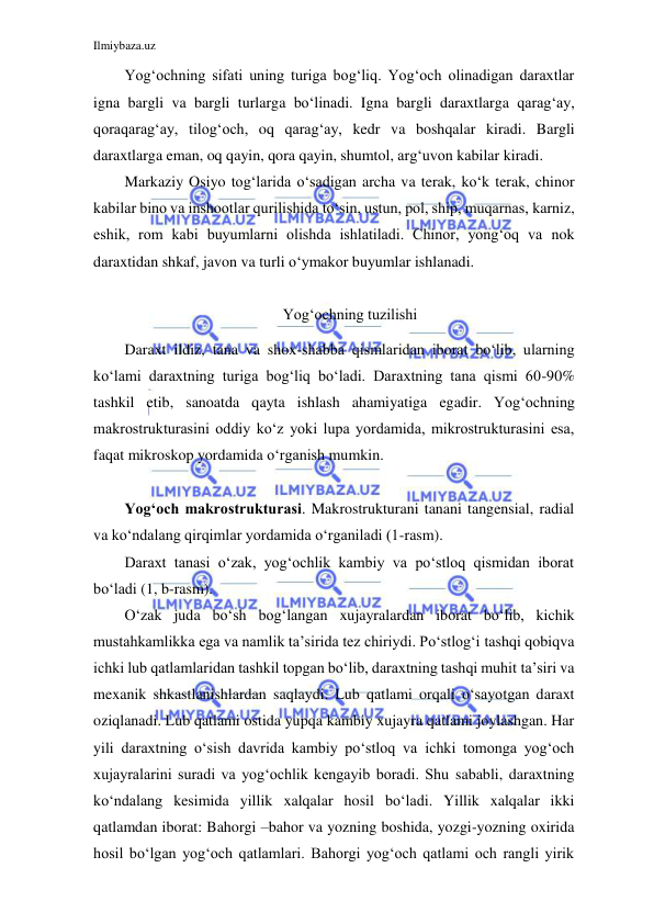 Ilmiybaza.uz 
 
 
Yog‘ochning sifati uning turiga bog‘liq. Yog‘och olinadigan daraxtlar 
igna bargli va bargli turlarga bo‘linadi. Igna bargli daraxtlarga qarag‘ay, 
qoraqarag‘ay, tilog‘och, oq qarag‘ay, kedr va boshqalar kiradi. Bargli 
daraxtlarga eman, oq qayin, qora qayin, shumtol, arg‘uvon kabilar kiradi. 
Markaziy Osiyo tog‘larida o‘sadigan archa va terak, ko‘k terak, chinor 
kabilar bino va inshootlar qurilishida to‘sin, ustun, pol, ship, muqarnas, karniz, 
eshik, rom kabi buyumlarni olishda ishlatiladi. Chinor, yong‘oq va nok 
daraxtidan shkaf, javon va turli o‘ymakor buyumlar ishlanadi. 
 
Yog‘ochning tuzilishi 
Daraxt ildiz, tana va shox-shabba qismlaridan iborat bo‘lib, ularning 
ko‘lami daraxtning turiga bog‘liq bo‘ladi. Daraxtning tana qismi 60-90% 
tashkil etib, sanoatda qayta ishlash ahamiyatiga egadir. Yog‘ochning 
makrostrukturasini oddiy ko‘z yoki lupa yordamida, mikrostrukturasini esa, 
faqat mikroskop yordamida o‘rganish mumkin. 
 
Yog‘och makrostrukturasi. Makrostrukturani tanani tangensial, radial 
va ko‘ndalang qirqimlar yordamida o‘rganiladi (1-rasm). 
Daraxt tanasi o‘zak, yog‘ochlik kambiy va po‘stloq qismidan iborat 
bo‘ladi (1, b-rasm). 
O‘zak juda bo‘sh bog‘langan xujayralardan iborat bo‘lib, kichik 
mustahkamlikka ega va namlik ta’sirida tez chiriydi. Po‘stlog‘i tashqi qobiq va 
ichki lub qatlamlaridan tashkil topgan bo‘lib, daraxtning tashqi muhit ta’siri va 
mexanik shkastlanishlardan saqlaydi. Lub qatlami orqali o‘sayotgan daraxt 
oziqlanadi. Lub qatlami ostida yupqa kambiy xujayra qatlami joylashgan. Har 
yili daraxtning o‘sish davrida kambiy po‘stloq va ichki tomonga yog‘och 
xujayralarini suradi va yog‘ochlik kengayib boradi. Shu sababli, daraxtning 
ko‘ndalang kesimida yillik xalqalar hosil bo‘ladi. Yillik xalqalar ikki 
qatlamdan iborat: Bahorgi –bahor va yozning boshida, yozgi-yozning oxirida 
hosil bo‘lgan yog‘och qatlamlari. Bahorgi yog‘och qatlami och rangli yirik 
