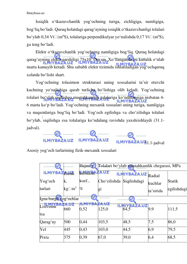 Ilmiybaza.uz 
 
 
Issiqlik o‘tkazuvchanlik yog‘ochning turiga, zichligiga, namligiga, 
bog‘liq bo‘ladi. Quruq holatdagi qarag‘ayning issiqlik o‘tkazuvchanligi tolalari 
bo‘ylab 0,34 Vt (m0S), tolalariga perpendikulyar yo‘nalishda 0,17 Vt (m0S), 
ga teng bo‘ladi. 
Elektr o‘tkazuvchanlik yog‘ochning namligiga bog‘liq. Quruq holatdagi 
qarag‘ayning elektr qarshiligi 75x107 Om.sm. Xo‘llanganda bu kattalik o‘nlab 
marta kamayib ketadi. Shu sababli elektr tizimida ishlatiladigan yog‘och quruq 
xolatda bo‘lishi shart. 
Yog‘ochning tolasimon strukturasi uning xossalarini ta’sir etuvchi 
kuchning yo‘nalishiga qarab turlicha bo‘lishiga olib keladi. Yog‘ochning 
tolalari bo‘ylab siqilishga mustahkamligi tolalariga ko‘ndalangiga nisbatan 4-
6 marta ko‘p bo‘ladi. Yog‘ochning mexanik xossalari uning turiga, namligiga 
va nuqsonlariga bog‘liq bo‘ladi. Yog‘och egilishga va cho‘zilishga tolalari 
bo‘ylab, siqilishga esa tolalariga ko‘ndalang ravishda yaxshi ishlaydi (31.1-
jadval). 
 
31.1-jadval 
Asosiy yog‘och turlarining fizik-mexanik xossalari 
 
 
 
Yog‘och 
turlari 
 
Zichli 
k, 
kg m3 
Hajmi y 
kirishi sh 
koef., 
% 
Tolalari bo‘ylab mustahkamlik chegarasi, MPa 
 
Cho‘zilishda 
gi 
 
Siqilishda gi 
Radial 
kuchlar 
ta’siri da 
 
Statik 
egilishda gi
Igna bargli yog‘ochlar 
Listvenni 
tsa 
660 
0,52 
125,0 
64,5 
9,9 
111,5 
Qarag‘ay 
500 
0,44 
103,5 
48,5 
7,5 
86,0 
Yel 
445 
0,43 
103,0 
44,5 
6,9 
79,5 
Pixta 
375 
0,39 
67,0 
39,0 
6,4 
68,5 
