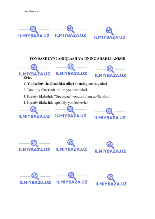 Ilmiybaza.uz 
 
 
 
 
 
 
 
YONDASHUVNI ANIQLASH VA UNING SHAKLLANISHI 
 
 
Reja: 
1. Yondashuv shakllanishi,usullari va uning xususiyatlari 
2. Tanqidiy fikrlashda ta’lim yondoshuvlari 
3. Kreativ fikrlashda “Spektizm” yondoshuvini qo’llanilishi 
4. Kreativ fikrlashda iqtisodiy yondoshuvlar 
 
 
 
 
 
 
 
 
 
 
 
 
 
 
 
