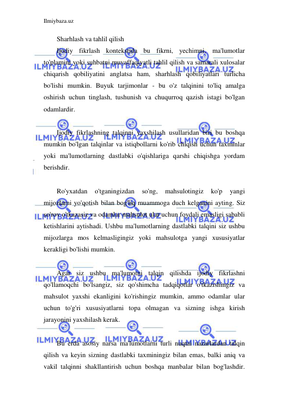 Ilmiybaza.uz 
 
Sharhlash va tahlil qilish 
Ijodiy fikrlash kontekstida bu fikrni, yechimni, ma'lumotlar 
to'plamini yoki suhbatni muvaffaqiyatli tahlil qilish va samarali xulosalar 
chiqarish qobiliyatini anglatsa ham, sharhlash qobiliyatlari turlicha 
bo'lishi mumkin. Buyuk tarjimonlar - bu o'z talqinini to'liq amalga 
oshirish uchun tinglash, tushunish va chuqurroq qazish istagi bo'lgan 
odamlardir. 
 
Ijodiy fikrlashning talqinni yaxshilash usullaridan biri bu boshqa 
mumkin bo'lgan talqinlar va istiqbollarni ko'rib chiqish uchun taxminlar 
yoki ma'lumotlarning dastlabki o'qishlariga qarshi chiqishga yordam 
berishdir. 
 
Ro'yxatdan 
o'tganingizdan 
so'ng, 
mahsulotingiz 
ko'p 
yangi 
mijozlarni yo'qotish bilan bog'liq muammoga duch kelganini ayting. Siz 
so'rov o'tkazasiz va odamlar mahsulot ular uchun foydali emasligi sababli 
ketishlarini aytishadi. Ushbu ma'lumotlarning dastlabki talqini siz ushbu 
mijozlarga mos kelmasligingiz yoki mahsulotga yangi xususiyatlar 
kerakligi bo'lishi mumkin. 
 
Agar siz ushbu ma'lumotni talqin qilishda ijodiy fikrlashni 
qo'llamoqchi bo'lsangiz, siz qo'shimcha tadqiqotlar o'tkazishingiz va 
mahsulot yaxshi ekanligini ko'rishingiz mumkin, ammo odamlar ular 
uchun to'g'ri xususiyatlarni topa olmagan va sizning ishga kirish 
jarayonini yaxshilash kerak. 
 
Bu erda asosiy narsa ma'lumotlarni turli nuqtai nazarlardan talqin 
qilish va keyin sizning dastlabki taxminingiz bilan emas, balki aniq va 
vakil talqinni shakllantirish uchun boshqa manbalar bilan bog'lashdir. 
