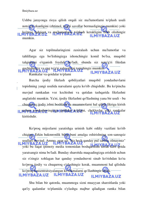 Ilmiybaza.uz 
 
Ushbu jarayonga rioya qilish orqali siz ma'lumotlarni to'plash usuli 
noto'g'ri ekanligini (ehtimol, to'g'ri savollar bermasligingiz mumkin) yoki 
ko'proq tadqiqot va ma'lumotlarni to'plash kerakligini bilib olishingiz 
mumkin. 
 
Agar siz topilmalaringizni zaxiralash uchun ma'lumotlar va 
tahlillarga ega bo'lishingizga ishonchingiz komil bo'lsa, muqobil 
talqinlarni o'rganish foydali bo'ladi, shunda siz noto'g'ri fikrdan 
qochishingiz va eng to'g'ri xulosalarni topishingiz mumkin. 
Ramkalar va qoidalar to'plami 
Barcha ijodiy fikrlash qobiliyatlari muqobil yondashuvlarni 
topishning yangi usulida narsalarni qayta ko'rib chiqishdir. Bu ko'pincha 
mavjud ramkadan voz kechishni va qutidan tashqarida fikrlashni 
anglatishi mumkin. Ya'ni, ijodiy fikrlashni qo'llashning yana bir usuli - bu 
chuqurroq ijodiy ishni boshlash va muammolarni hal qilish fikriga kirish 
uchun yondashuvingizga qoidalar to'plami, cheklovlar yoki ramkalar 
kiritishdir. 
 
Ko'proq mijozlarni yaratishga urinish kabi oddiy vazifani ko'rib 
chiqing. Erkin hukmronlik bilan buni amalga oshirishning son-sanoqsiz 
usullari mavjud. Ammo, agar siz "biz hech qanday pul sarflay olmaymiz" 
yoki bu faqat ijtimoiy media tomonidan boshqarilishi kerak kabi qoida 
yaratsangiz nima bo'ladi. Bunday sharoitda maqsadingizga erishish uchun 
siz o'zingiz xohlagan har qanday yondashuvni sinab ko'rishdan ko'ra 
ko'proq ijodiy va chuqurroq o'ylashingiz kerak, muammoni hal qilishda 
ko'proq konsentratsiyalangan ko'nikmalarni qo'llashingiz kerak. 
 
Shu bilan bir qatorda, muammoga sizni muayyan sharoitlarda yoki 
qat'iy qadamlar to'plamida o'ylashga majbur qiladigan ramka bilan 
