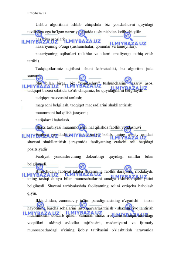 Ilmiybaza.uz 
 
Ushbu algoritmni ishlab chiqishda biz yondashuvni quyidagi 
tuzilishga ega bo'lgan nazariya sifatida tushunishdan kelib chiqdik: 
nazariya asoslari; 
nazariyaning o‘zagi (tushunchalar, qonunlar va tamoyillar); 
nazariyaning oqibatlari (talablar va ularni amaliyotga tatbiq etish 
tartibi). 
Tadqiqotlarimiz tajribasi shuni ko'rsatadiki, bu algoritm juda 
samarali. 
Shu bilan birga, biz "yondashuv" tushunchasini nazariy asos, 
tadqiqot bazasi sifatida ko'rib chiqamiz, bu quyidagilarni belgilaydi: 
tadqiqot mavzusini tanlash; 
maqsadni belgilash, tadqiqot maqsadlarini shakllantirish; 
muammoni hal qilish jarayoni; 
natijalarni baholash. 
Shaxs tarbiyasi muammolarini hal qilishda faollik yondashuvi 
Faoliyat yondashuvi - bu nazariya bo'lib, uning asosiy qoidasi 
shaxsni shakllantirish jarayonida faoliyatning etakchi roli haqidagi 
pozitsiyadir. 
Faoliyat 
yondashuvining 
dolzarbligi 
quyidagi 
omillar 
bilan 
belgilanadi. 
Birinchidan, faoliyat talaba shaxsining faollik darajasini ifodalaydi, 
uning tashqi dunyo bilan munosabatlarini amalga oshirish qobiliyatini 
belgilaydi. Shaxsni tarbiyalashda faoliyatning rolini ortiqcha baholash 
qiyin. 
Ikkinchidan, zamonaviy ta'lim paradigmasining o'zgarishi - inson 
hayotining barcha sohalarini insonparvarlashtirish - shaxsni rivojlantirish 
muammosini dolzarb qiladi. Samarali shaxs rivojlanishi faqat atrofdagi 
voqelikni, oldingi avlodlar tajribasini, madaniyatni va ijtimoiy 
munosabatlardagi o'zining ijobiy tajribasini o'zlashtirish jarayonida 
