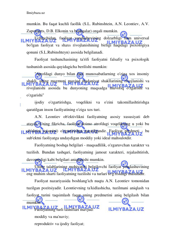 Ilmiybaza.uz 
 
mumkin. Bu faqat kuchli faollik (S.L. Rubinshtein, A.N. Leontiev, A.V. 
Zaporojets, D.B. Elkonin va boshqalar) orqali mumkin. 
Uchinchidan, faoliyat yondashuvining dolzarbligi ham universal 
bo'lgan faoliyat va shaxs rivojlanishining birligi haqidagi psixologiya 
qonuni (S.L.Rubinshteyn) asosida belgilanadi. 
Faoliyat tushunchasining ta'rifi faoliyatni falsafiy va psixologik 
tushunish asosida quyidagicha berilishi mumkin: 
"Atrofdagi dunyo bilan faol munosabatlarning o'ziga xos insoniy 
shakli, uning mazmuni mavjud madaniyat shakllarining rivojlanishi va 
rivojlanishi asosida bu dunyoning maqsadga muvofiq o'zgarishi va 
o'zgarishi" 
ijodiy o'zgartirishga, voqelikni va o'zini takomillashtirishga 
qaratilgan inson faoliyatining o'ziga xos turi. 
A.N. Leontiev ob'ektivlikni faoliyatning asosiy xususiyati deb 
ataydi. Uning fikricha, faoliyat doimo atrofdagi voqelikning u yoki bu 
ob'ektini (qismini) o'zgartirishga qaratilgandir. Faoliyat predmeti - bu 
sub'ektni faoliyatga undaydigan moddiy yoki ideal mahsulotdir. 
Faoliyatning boshqa belgilari - maqsadlilik, o'zgaruvchan xarakter va 
tuzilish. Bundan tashqari, faoliyatning jamoat xarakteri, rejalashtirish, 
davomiyligi kabi belgilari aniqlanishi mumkin. 
Uning talablarining mohiyatini belgilovchi faoliyat yondashuvining 
eng muhim sharti faoliyatning tuzilishi va turlari to'g'risidagi masaladir. 
Faoliyat nazariyasida boshlang'ich nuqta A.N. Leontiev tomonidan 
tuzilgan pozitsiyadir. Leontievning ta'kidlashicha, tuzilmani aniqlash va 
faoliyat turini taqsimlash faqat uning predmetini aniq belgilash bilan 
mumkin. 
Faoliyatning turli tasniflari mavjud: 
moddiy va ma'naviy; 
reproduktiv va ijodiy faoliyat; 
