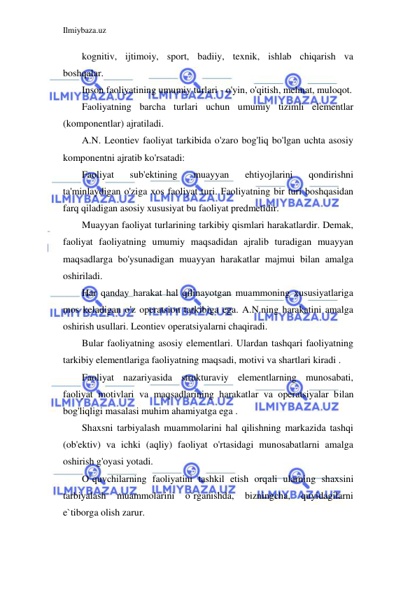 Ilmiybaza.uz 
 
kognitiv, ijtimoiy, sport, badiiy, texnik, ishlab chiqarish va 
boshqalar. 
Inson faoliyatining umumiy turlari - o'yin, o'qitish, mehnat, muloqot. 
Faoliyatning barcha turlari uchun umumiy tizimli elementlar 
(komponentlar) ajratiladi. 
A.N. Leontiev faoliyat tarkibida o'zaro bog'liq bo'lgan uchta asosiy 
komponentni ajratib ko'rsatadi: 
Faoliyat 
sub'ektining 
muayyan 
ehtiyojlarini 
qondirishni 
ta'minlaydigan o'ziga xos faoliyat turi. Faoliyatning bir turi boshqasidan 
farq qiladigan asosiy xususiyat bu faoliyat predmetidir. 
Muayyan faoliyat turlarining tarkibiy qismlari harakatlardir. Demak, 
faoliyat faoliyatning umumiy maqsadidan ajralib turadigan muayyan 
maqsadlarga bo'ysunadigan muayyan harakatlar majmui bilan amalga 
oshiriladi. 
Har qanday harakat hal qilinayotgan muammoning xususiyatlariga 
mos keladigan o'z operatsion tarkibiga ega. A.N.ning harakatini amalga 
oshirish usullari. Leontiev operatsiyalarni chaqiradi. 
Bular faoliyatning asosiy elementlari. Ulardan tashqari faoliyatning 
tarkibiy elementlariga faoliyatning maqsadi, motivi va shartlari kiradi . 
Faoliyat nazariyasida strukturaviy elementlarning munosabati, 
faoliyat motivlari va maqsadlarining harakatlar va operatsiyalar bilan 
bog'liqligi masalasi muhim ahamiyatga ega . 
Shaxsni tarbiyalash muammolarini hal qilishning markazida tashqi 
(ob'ektiv) va ichki (aqliy) faoliyat o'rtasidagi munosabatlarni amalga 
oshirish g'oyasi yotadi. 
O`quvchilarning faoliyatini tashkil etish orqali ularning shaxsini 
tarbiyalash 
muammolarini 
o`rganishda, 
bizningcha, 
quyidagilarni 
e`tiborga olish zarur. 
