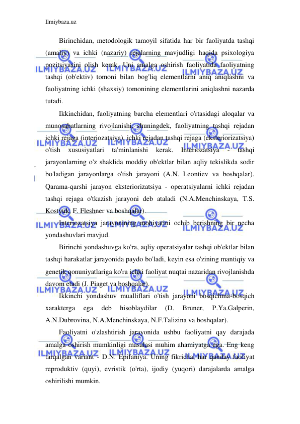 Ilmiybaza.uz 
 
Birinchidan, metodologik tamoyil sifatida har bir faoliyatda tashqi 
(amaliy) va ichki (nazariy) rejalarning mavjudligi haqida psixologiya 
pozitsiyasini olish kerak. Uni amalga oshirish faoliyatida faoliyatning 
tashqi (ob'ektiv) tomoni bilan bog'liq elementlarni aniq aniqlashni va 
faoliyatning ichki (shaxsiy) tomonining elementlarini aniqlashni nazarda 
tutadi. 
Ikkinchidan, faoliyatning barcha elementlari o'rtasidagi aloqalar va 
munosabatlarning rivojlanishi, shuningdek, faoliyatning tashqi rejadan 
ichki rejaga (interiozatsiya), ichki rejadan tashqi rejaga (eksteriorizatsiya) 
o'tish 
xususiyatlari 
ta'minlanishi 
kerak. 
Interiozatsiya 
- 
tashqi 
jarayonlarning o'z shaklida moddiy ob'ektlar bilan aqliy tekislikda sodir 
bo'ladigan jarayonlarga o'tish jarayoni (A.N. Leontiev va boshqalar). 
Qarama-qarshi jarayon eksteriorizatsiya - operatsiyalarni ichki rejadan 
tashqi rejaga o'tkazish jarayoni deb ataladi (N.A.Menchinskaya, T.S. 
Kostyuk, F. Fleshner va boshqalar). 
Interiozatsiya jarayonining mohiyatini ochib berishning bir necha 
yondashuvlari mavjud. 
Birinchi yondashuvga ko'ra, aqliy operatsiyalar tashqi ob'ektlar bilan 
tashqi harakatlar jarayonida paydo bo'ladi, keyin esa o'zining mantiqiy va 
genetik qonuniyatlariga ko'ra ichki faoliyat nuqtai nazaridan rivojlanishda 
davom etadi (J. Piaget va boshqalar). 
Ikkinchi yondashuv mualliflari o'tish jarayoni bosqichma-bosqich 
xarakterga 
ega 
deb 
hisoblaydilar 
(D. 
Bruner, 
P.Ya.Galperin, 
A.N.Dubrovina, N.A.Menchinskaya, N.F.Talizina va boshqalar). 
Faoliyatni o'zlashtirish jarayonida ushbu faoliyatni qay darajada 
amalga oshirish mumkinligi masalasi muhim ahamiyatga ega. Eng keng 
tarqalgan variant - D.N. Epifaniya. Uning fikricha, har qanday faoliyat 
reproduktiv (quyi), evristik (o'rta), ijodiy (yuqori) darajalarda amalga 
oshirilishi mumkin. 
