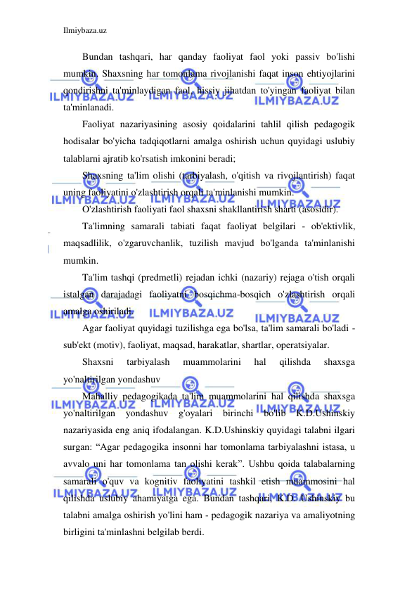 Ilmiybaza.uz 
 
Bundan tashqari, har qanday faoliyat faol yoki passiv bo'lishi 
mumkin. Shaxsning har tomonlama rivojlanishi faqat inson ehtiyojlarini 
qondirishni ta'minlaydigan faol, hissiy jihatdan to'yingan faoliyat bilan 
ta'minlanadi. 
Faoliyat nazariyasining asosiy qoidalarini tahlil qilish pedagogik 
hodisalar bo'yicha tadqiqotlarni amalga oshirish uchun quyidagi uslubiy 
talablarni ajratib ko'rsatish imkonini beradi; 
Shaxsning ta'lim olishi (tarbiyalash, o'qitish va rivojlantirish) faqat 
uning faoliyatini o'zlashtirish orqali ta'minlanishi mumkin. 
O'zlashtirish faoliyati faol shaxsni shakllantirish sharti (asosidir). 
Ta'limning samarali tabiati faqat faoliyat belgilari - ob'ektivlik, 
maqsadlilik, o'zgaruvchanlik, tuzilish mavjud bo'lganda ta'minlanishi 
mumkin. 
Ta'lim tashqi (predmetli) rejadan ichki (nazariy) rejaga o'tish orqali 
istalgan darajadagi faoliyatni bosqichma-bosqich o'zlashtirish orqali 
amalga oshiriladi. 
Agar faoliyat quyidagi tuzilishga ega bo'lsa, ta'lim samarali bo'ladi - 
sub'ekt (motiv), faoliyat, maqsad, harakatlar, shartlar, operatsiyalar. 
Shaxsni 
tarbiyalash 
muammolarini 
hal 
qilishda 
shaxsga 
yo'naltirilgan yondashuv 
Mahalliy pedagogikada ta'lim muammolarini hal qilishda shaxsga 
yo'naltirilgan yondashuv g'oyalari birinchi bo'lib K.D.Ushinskiy 
nazariyasida eng aniq ifodalangan. K.D.Ushinskiy quyidagi talabni ilgari 
surgan: “Agar pedagogika insonni har tomonlama tarbiyalashni istasa, u 
avvalo uni har tomonlama tan olishi kerak”. Ushbu qoida talabalarning 
samarali o'quv va kognitiv faoliyatini tashkil etish muammosini hal 
qilishda uslubiy ahamiyatga ega. Bundan tashqari, K.D. Ushinskiy bu 
talabni amalga oshirish yo'lini ham - pedagogik nazariya va amaliyotning 
birligini ta'minlashni belgilab berdi. 
