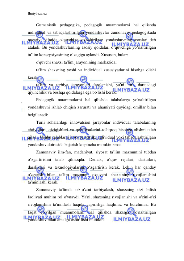 Ilmiybaza.uz 
 
Gumanistik pedagogika, pedagogik muammolarni hal qilishda 
individual va tabaqalashtirilgan yondashuvlar zamonaviy pedagogikada 
nazariya sifatida o'quvchiga yo'naltirilgan yondashuvning asoslari deb 
ataladi. Bu yondashuvlarning asosiy qoidalari o‘quvchiga yo‘naltirilgan 
ta’lim konsepsiyasining o‘zagiga aylandi. Xususan, bular: 
o'quvchi shaxsi ta'lim jarayonining markazida; 
ta'lim shaxsning yoshi va individual xususiyatlarini hisobga olishi 
kerak; 
ta'lim va tarbiya jarayonlari farqlanishi, ya'ni turli darajadagi 
qiyinchilik va boshqa qoidalarga ega bo'lishi kerak. 
Pedagogik muammolarni hal qilishda talabalarga yo'naltirilgan 
yondashuvni ishlab chiqish zarurati va ahamiyati quyidagi omillar bilan 
belgilanadi: 
Turli sohalardagi innovatsion jarayonlar individual talabalarning 
ehtiyojlari, qiziqishlari va qobiliyatlarini to'liqroq hisobga olishni talab 
qiladi. Ushbu talablarni insonparvarlik, individual yoki tabaqalashtirilgan 
yondashuv doirasida bajarish ko'pincha mumkin emas. 
Zamonaviy ilm-fan, madaniyat, siyosat ta’lim mazmunini tubdan 
o‘zgartirishni talab qilmoqda. Demak, o‘quv rejalari, dasturlari, 
darsliklari va texnologiyalarini o‘zgartirish kerak. Lekin har qanday 
o'zgarish bilan ta'lim mazmuni o'quvchi shaxsining rivojlanishini 
ta'minlashi kerak. 
Zamonaviy ta'limda o'z-o'zini tarbiyalash, shaxsning o'zi bilish 
faoliyati muhim rol o'ynaydi. Ya'ni, shaxsning rivojlanishi va o'zini-o'zi 
rivojlanishini ta'minlash haqida gapirishga haqlimiz va burchimiz. Bu 
faqat qo'yilgan muammolarni hal qilishda shaxsga yo'naltirilgan 
yondashuv bilan amalga oshirilishi mumkin. 
