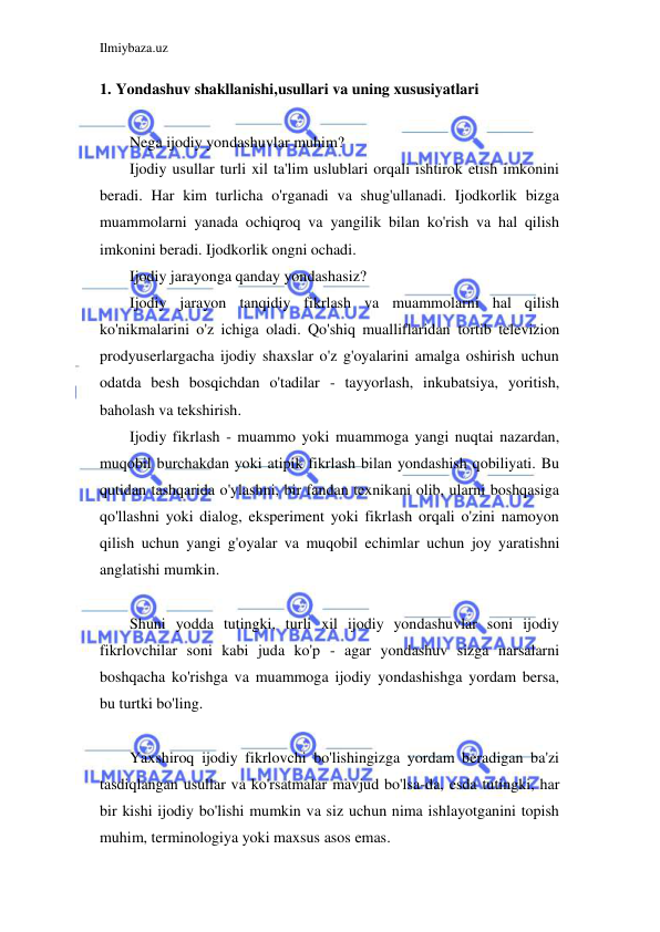 Ilmiybaza.uz 
 
1. Yondashuv shakllanishi,usullari va uning xususiyatlari 
 
Nega ijodiy yondashuvlar muhim? 
Ijodiy usullar turli xil ta'lim uslublari orqali ishtirok etish imkonini 
beradi. Har kim turlicha o'rganadi va shug'ullanadi. Ijodkorlik bizga 
muammolarni yanada ochiqroq va yangilik bilan ko'rish va hal qilish 
imkonini beradi. Ijodkorlik ongni ochadi. 
Ijodiy jarayonga qanday yondashasiz? 
Ijodiy jarayon tanqidiy fikrlash va muammolarni hal qilish 
ko'nikmalarini o'z ichiga oladi. Qo'shiq mualliflaridan tortib televizion 
prodyuserlargacha ijodiy shaxslar o'z g'oyalarini amalga oshirish uchun 
odatda besh bosqichdan o'tadilar - tayyorlash, inkubatsiya, yoritish, 
baholash va tekshirish. 
Ijodiy fikrlash - muammo yoki muammoga yangi nuqtai nazardan, 
muqobil burchakdan yoki atipik fikrlash bilan yondashish qobiliyati. Bu 
qutidan tashqarida o'ylashni, bir fandan texnikani olib, ularni boshqasiga 
qo'llashni yoki dialog, eksperiment yoki fikrlash orqali o'zini namoyon 
qilish uchun yangi g'oyalar va muqobil echimlar uchun joy yaratishni 
anglatishi mumkin. 
 
Shuni yodda tutingki, turli xil ijodiy yondashuvlar soni ijodiy 
fikrlovchilar soni kabi juda ko'p - agar yondashuv sizga narsalarni 
boshqacha ko'rishga va muammoga ijodiy yondashishga yordam bersa, 
bu turtki bo'ling. 
 
Yaxshiroq ijodiy fikrlovchi bo'lishingizga yordam beradigan ba'zi 
tasdiqlangan usullar va ko'rsatmalar mavjud bo'lsa-da, esda tutingki, har 
bir kishi ijodiy bo'lishi mumkin va siz uchun nima ishlayotganini topish 
muhim, terminologiya yoki maxsus asos emas. 
